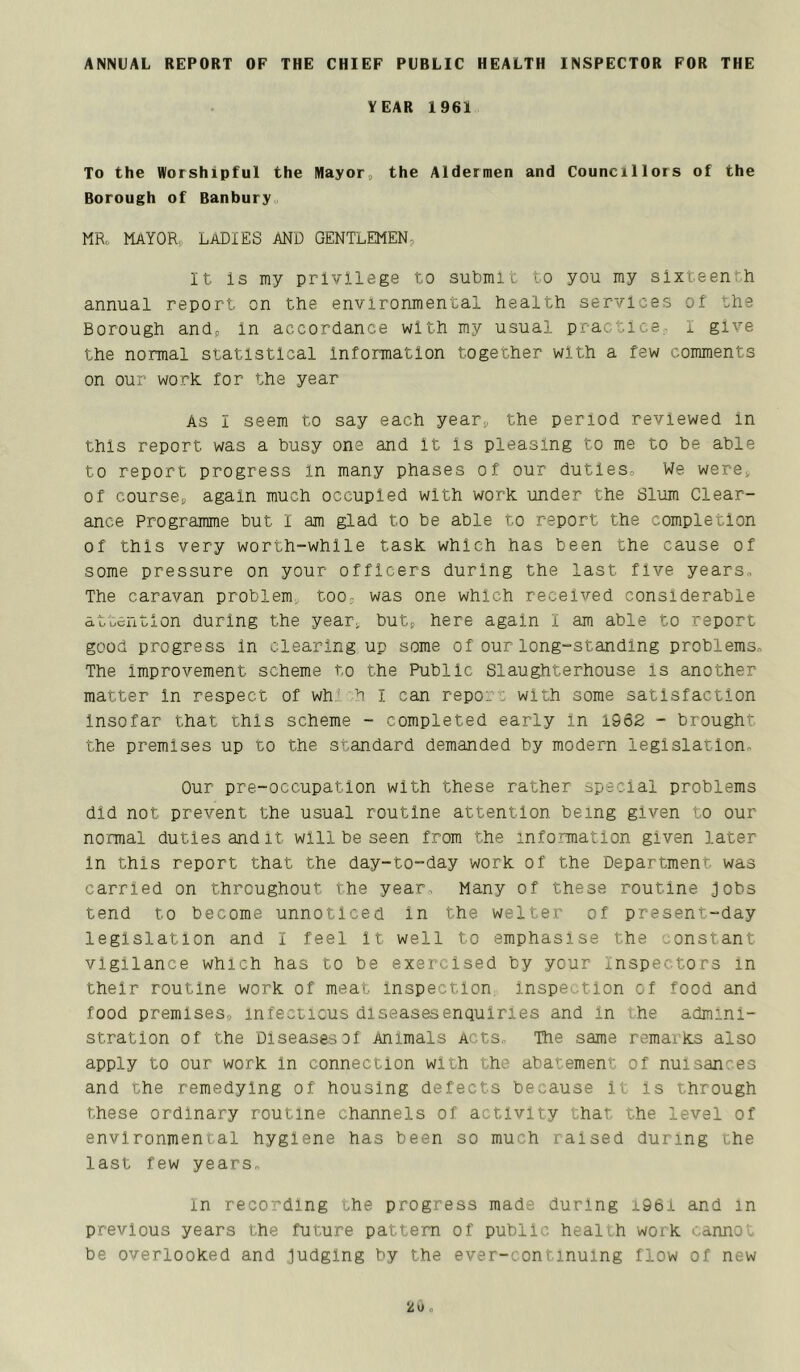 ANNUAL REPORT OF THE CHIEF PUBLIC HEALTH INSPECTOR FOR THE YEAR 1961 To the Worshipful the Mayor„ the Aldermen and Councillors of the Borough of Banbury„ MRo Mayor, ladies and gentlemen, It is my privilege to submit to you my sixteenth annual report on the environmental health services of the Borough and, in accordance with my usual practice, i give the normal statistical information together with a few comments on our work, for the year As I seem to say each year, the period reviewed in this report was a busy one and it is pleasing to me to be able to report progress in many phases of our duties. We were, of course, again much occupied with work under the Slum Clear- ance Programme but I am glad to be able to report the completion of this very worth-while task which has been the cause of some pressure on your officers during the last five years., The caravan problem too, was one which received considerable attention during the year, but, here again I am able to report good progress in clearing up some of our long-standing problems^ The improvement scheme to the Public Slaughterhouse is another matter in respect of wh' h i can repo: : with some satisfaction Insofar that this scheme - completed early in 1962 - brought the premises up to the standard demanded by modern legislation- Our pre-occupation with these rather special problems did not prevent the usual routine attention being given to our normal duties and it will be seen from the information given later in this report that the day-to-day work of the Department was carried on throughout the year- Many of these routine jobs tend to become unnoticed in the welter of present-day legislation and I feel it well to emphasise the constant vigilance which has to be exercised by your inspectors in their routine work of meat inspection inspection of food and food premises, infectious dlseasesenquiries and in '.he admini- stration of the Diseases of Animals Acts,- The same remarks also apply to our work in connection with the abatement of nuisances and the remedying of housing defects because it is through these ordinary routine channels of activity that the level of environmental hygiene has been so much raised during the last few years, in recording the progress made during i96i and in previous years the future pattern of public healih work cannot be overlooked and judging by the ever-continuing flow of new