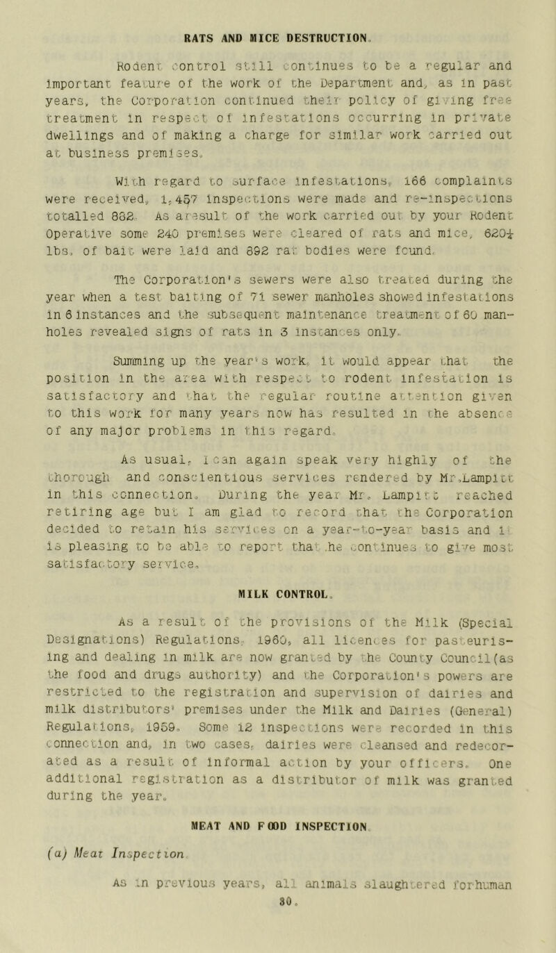 RATS AND MICE DESTRUCTION, Koaent control atlll continues to te a regular and important feature of the work of the Department and, as In past years, the Corporation continued then policy of gi'/ing free treatment In respect of infestations occurring in private dwellings and of making a charge for similar work carried out at business premises. With regard to ourface Infestations, 166 complaints were received, 1,457 Inspections were made and re-inspecticns totalled 882- As aresult of the work carried out by your Rodent Operative some 240 premises were cleared of rats and mice, 620i lbs, of bait were laid and 392 rat bodies were fcijnd, The Corporation’s sewers were also treated during the year when a test baiting of 71 sewer manholes showed infestacIons in 6 instances and the subsequent maintenance treatment of 60 man- holes revealed signs of rats in 3 inscances only,. Summing up the year’s work, it would appear chat the position In the area with respect to rodent, infestation is satisfactory and 'hat the regular routine attention given to this work for many years now has resulted in the absence of any major problems In lhi.s regard. As usual, lean again speak very highly of the thorough and conscientious services rendered by Mrsnampitt in this connection. During the year Mr, Lampitc reached retiring age hut I am glad to record thar ihe Corporation decided to retain his services on a year-to-year basis and i Is pleasing to be able to report tha^ .he continues to give most satlsfac-tory service, MILK CONTROL, AS a result of the provisions of the Milk (Special Designations) Regulations, 1960^ all licences for pasteuris- ing and dealing in milk are now granted by ^he County Council(as the food and drugs authority) and the Corporation’s powers are restricted to the registration and supervision of dairies and milk distributors’ premises under the Milk and Dairies (General) RegulaflcnSj 1959, Some i2 inspections were recorded in this connection ands, In two cases., dairies were cleansed and redecor- ated as a result of Informal action by your officers. One additional regl.stratlon as a distributor of milk was granted during the year, MEAT AND FOOD INSPECTION (a) Meal Inspection AS ,n previous years, all animals slaughtered forhuman so.
