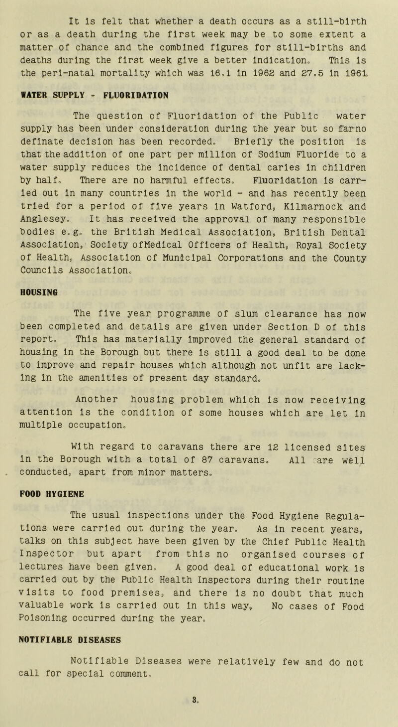 It Is felt that whether a death occurs as a still-birth or as a death during the first week may be to some extent a matter of chance and the combined figures for stlll-blrths and deaths during the first week give a better Indication, This Is the perl-natal mortality which was 16,1 In 1962 and 27,5 In 1961 WATER SUPPLY - FLUORIDATION The question of Fluoridation of the Public water supply has been under consideration during the year but so flarno deflnate decision has been recorded. Briefly the position Is that the addition of one part per million of Sodium Fluoride to a water supply reduces the Incidence of dental carles In children by half. There are no harmful effects. Fluoridation Is carr- ied out In many countries In the world - and has recently been tried for a period of five years In Watford, Kilmarnock and Anglesey, It has received the approval of many responsible bodies e,g, the British Medical Association, British Dental Association, Society ofMedlcal Officers of Health, Royal Society of Health, Association of Municipal Corporations and the County Councils Association, HOUSING The five year programme of slum clearance has now been completed and details are given under Section D of this report. This has materially Improved the general standard of housing In the Borough but there Is still a good deal to be done to Improve and repair houses which although not unfit are lack- ing In the amenities of present day standard. Another housing problem which Is now receiving attention Is the condition of some houses which are let In multiple occupation. With regard to caravans there are 12 licensed sites In the Borough with a total of 87 caravans. All are well conducted, apart from minor matters, POOD HYGIENE The usual Inspections under the Food Hygiene Regula- tions were carried out during the year. As In recent years, talks on this subject have been given by the Chief Public Health Inspector but apart from this no organised courses of lectures have been given, A good deal of educational work Is carried out by the Public Health Inspectors during their routine visits to food premises, and there Is no doubt that much valuable work Is carried out In this way, No cases of Food Poisoning occurred during the year, NOTIFIABLE DISEASES Notifiable Diseases were relatively few and do not call for special comment. 3„