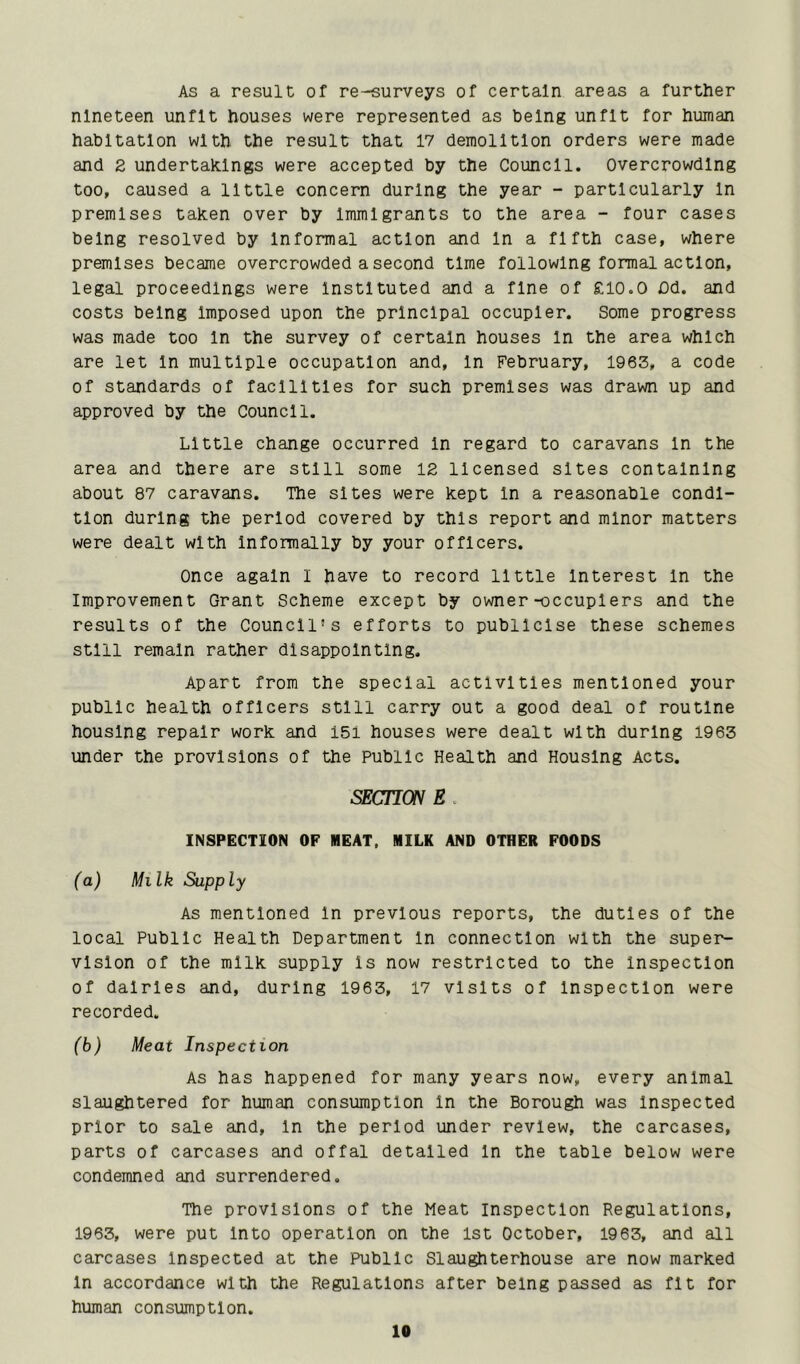 As a result of re-surveys of certain areas a further nineteen unfit houses were represented as being unfit for human habitation with the result that 17 demolition orders were made and 2 undertakings were accepted by the Council. Overcrowding too, caused a little concern during the year - particularly In premises taken over by Immigrants to the area - four cases being resolved by Informal action and In a fifth case, where premises became overcrowded a second time following formal action, legal proceedings were Instituted and a fine of £10.0 Od. and costs being Imposed upon the principal occupier. Some progress was made too In the survey of certain houses In the area which are let In multiple occupation and. In February, 1963, a code of standards of facilities for such premises was drawn up and approved by the Council. Little change occurred In regard to caravans In the area and there are still some 12 licensed sites containing about 87 caravans. The sites were kept In a reasonable condi- tion during the period covered by this report and minor matters were dealt with Informally by your officers. Once again I have to record little Interest In the Improvement Grant Scheme except by owner-occupiers and the results of the Council's efforts to publicise these schemes still remain rather disappointing. Apart from the special activities mentioned your public health officers still carry out a good deal of routine housing repair work and 151 houses were dealt with during 1963 under the provisions of the public Health and Housing Acts. SECnON E . INSPECTION OP MEAT. MILK AND OTHER FOODS (a) Milk Supply As mentioned In previous reports, the duties of the local Public Health Department In connection with the super- vision of the milk supply is now restricted to the Inspection of dairies and, during 1963, 17 visits of Inspection were recorded. (b) Meat Inspection As has happened for many years now, every animal slaughtered for human consumption In the Borough was Inspected prior to sale and. In the period under review, the carcases, parts of carcases and offal detailed In the table below were condemned and surrendered. The provisions of the Meat inspection Regulations, 1963, were put Into operation on the 1st October, 1963, and all carcases Inspected at the Public Slaughterhouse are now marked In accordance with the Regulations after being passed as fit for human consumption.