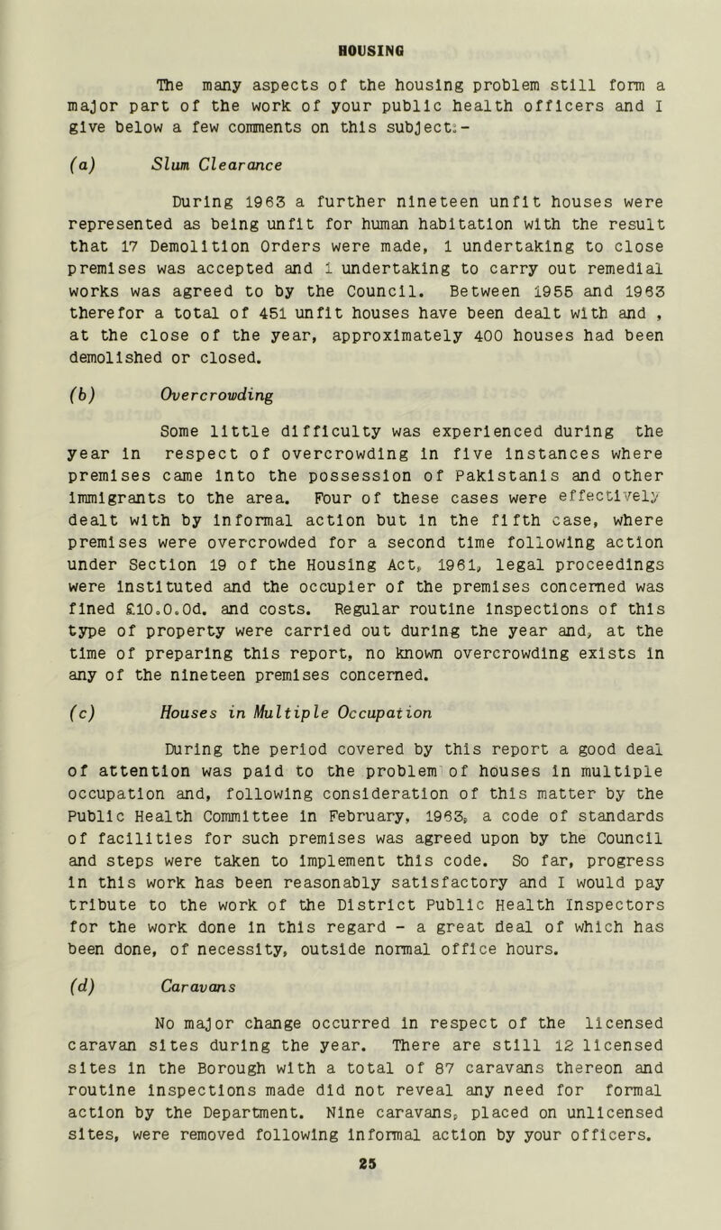 HOUSING The many aspects of the housing problem still form a major part of the work of your public health officers and I give below a few comments on this subjects- (a) Slum Clearance During 1963 a further nineteen unfit houses were represented as being unfit for human habitation with the result that 17 Demolition Orders were made, l undertaking to close premises was accepted and i undertaking to carry out remedial works was agreed to by the Council. Between 1955 and 1963 therefor a total of 451 unfit houses have been dealt with and , at the close of the year, approximately 400 houses had been demolished or closed. (b) Overcrowding Some little difficulty was experienced during the year In respect of overcrowding In five Instances where premises came Into the possession of Pakistanis and other Immigrants to the area. Four of these cases were effectively dealt with by Informal action but In the fifth case, where premises were overcrowded for a second time following action under Section 19 of the Housing Act, 1961, legal proceedings were Instituted and the occupier of the premises concerned was fined £l0o0.0d. and costs. Regular routine Inspections of this type of property were carried out during the year and, at the time of preparing this report, no known overcrowding exists In any of the nineteen premises concerned. (c) Houses in Multiple Occupation During the period covered by this report a good deal of attention was paid to the problem of houses In multiple occupation and, following consideration of this matter by the Public Health Committee In February, 1963, a code of standards of facilities for such premises was agreed upon by the Council and steps were taken to Implement this code. So far, progress In this work has been reasonably satisfactory and I would pay tribute to the work of the District Public Health Inspectors for the work done In this regard - a great deal of which has been done, of necessity, outside normal office hours. (d) Caravans No major change occurred In respect of the licensed caravan sites during the year. There are still 12 licensed sites In the Borough with a total of 87 caravans thereon and routine Inspections made did not reveal any need for formal action by the Department. Nine caravans, placed on unlicensed sites, were removed following Informal action by your officers.