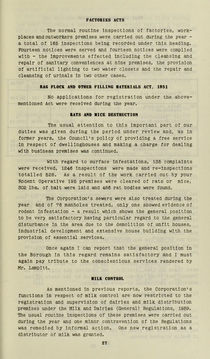 FACTORIES ACTS The normal routine Inspections of factories, work.- places and outworkers premises were carried out during the year - a total of 165 Inspections being recorded under this heading. Fourteen notices were served and fourteen notices were compiled with - the Improvements effected Including the cleansing and repair of sanitary conveniences at nine premises, the provision of artificial lighting to two water closets and the repair and cleansing of urinals In two other cases. RAG FLOCK AND OTHER FILLING MATERIALS ACT, 1951 No applications for registration under the above- mentioned Act were received during the year. RATS AND MICE DESTRUCTION The usual attention to this Important part of our duties was given during the period under review and, as In former years, the Council's policy of providing a free service In respect of dwelllnghouses and making a charge for dealing with business premises was continued. With regard to surface Infestations, 136 complaints were received, 1246 Inspections were made and re-lnspectlons totalled 528. As a result of the work carried out by your Rodent Operative 195 premises were cleared of rats or mice, 302 lbs. of bait were laid and 486 rat bodies were found. The Corporation's sewers were also treated during the year, and of 76 manholes treated, only one showed evidence of rodent Infestation - a result which shows the general position to be very satisfactory having particular regard to the general disturbance In the area due to the demolition of unfit houses, Industrial development and extensive house building with the provision of essential services. Once again I can report that the general position In the Borough In this regard remains satisfactory and I must again pay tribute to the conscientious services rendered by Mr. Lampltt. MILK CONTROL As mentioned In previous reports, the Corporation's functions In respect of milk control are now restricted to the registration and supervision of dairies and milk distribution premises under the Milk and Dalrlps (General) Regulations, 1959. The usual routine Inspections of these premises were carried out during the year and one minor contravention of the Regulations was remedied by Informal action. One new registration as a distributor of milk was granted.