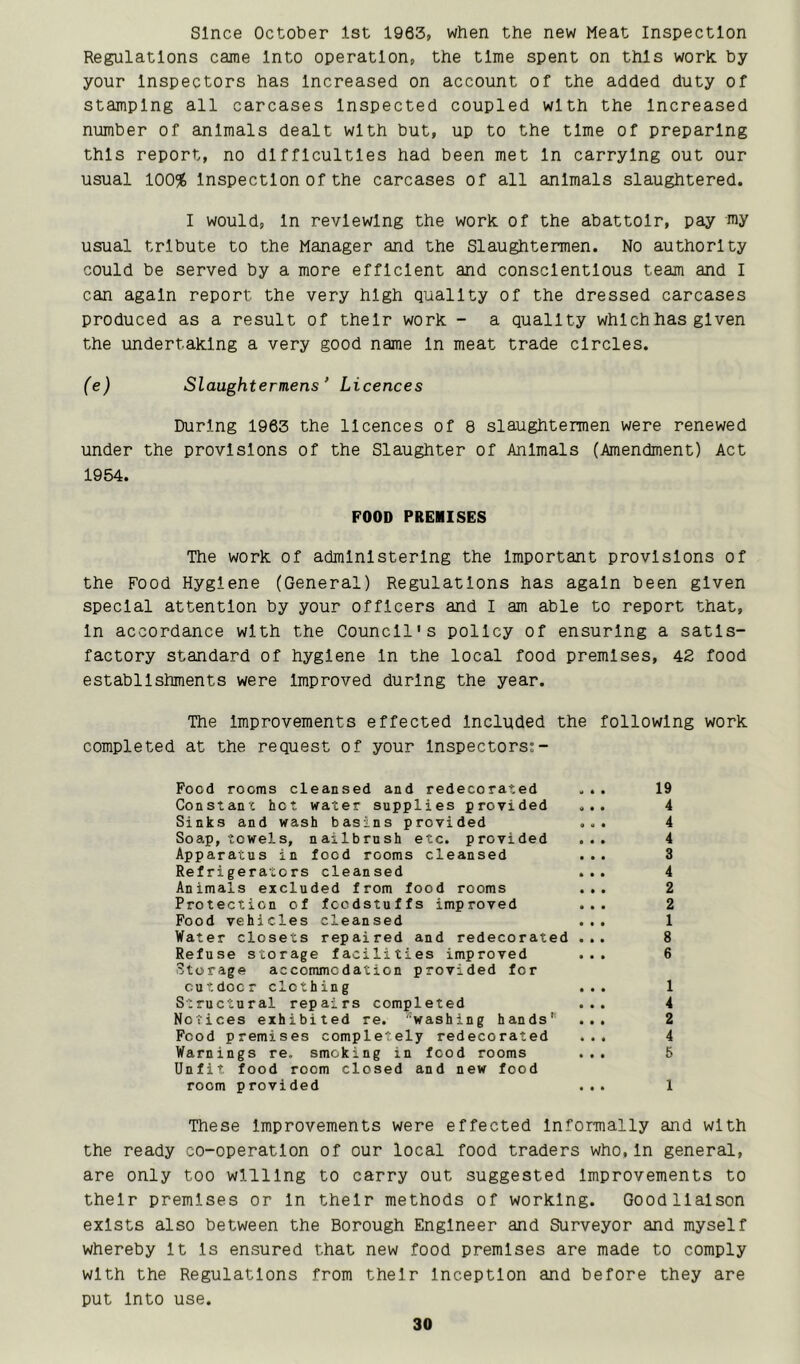 since October 1st 1963, when the new Meat Inspection Regulations came Into operation, the time speht on this work by your Inspectors has Increased on account of the added duty of stamping all carcases Inspected coupled with the Increased number of animals dealt with but, up to the time of preparing this report, no difficulties had been met In carrying out our usual 100% Inspection of the carcases of all animals slaughtered. I would. In reviewing the work, of the abattoir, pay my usual tribute to the Manager and the Slaughtermen. No authority could be served by a more efflcleht and conscientious team and I can again report the very high quality of the dressed carcases produced as a result of their work - a quality which has given the undertaking a very good name In meat trade circles. (e) Slaughtermens Licences During 1963 the licences of 8 slaughtermen were renewed under the provisions of the Slaughter of Animals (Amendment) Act 1954. POOD PREMISES The work of admlhlsterlng the Important provisions of the Food Hygiene (General) Regulations has again been given special attention by your officers and I am able to report that, In accordance with the Council's policy of ensuring a satis- factory standard of hygiene In the local food premises, 42 food establishments were Improved during the year. The Improvements effected Included the following work completed at the request of your Inspectors;- Food rooms cleansed and redecorated ... 19 Constant hot water supplies provided ... 4 Sinks and wash basins provided ... 4 Soa.p, towels, nailbrush etc. provided ... 4 Apparatus in food rooms cleansed ... 3 Refrigerators cleansed ... 4 Animals excluded from food rooms ... 2 Protection of foodstuffs improved ... 2 Food vehicles cleansed ... 1 Water closets repaired and redecorated ... 8 Refuse storage facilities improved ... 6 Storage accommodation provided for outdoor clothing ... 1 Struotural repairs completed ... 4 Notices exhibited re. 'washing hands*^^ ... 2 Food premises completely redecorated ... 4 Warnings re, smoking in food rooms ... 5 Unfit food room closed and new food room provided ... 1 These Improvements were effected Informally and with the ready co-operation of our local food traders who,In general, are only too willing to carry out suggested Improvements to their premises or In their methods of working. Good liaison exists also between the Borough Engineer and Surveyor and myself whereby It Is ensured that new food premises are made to comply with the Regulatlohs from their Inception and before they are put Into use.