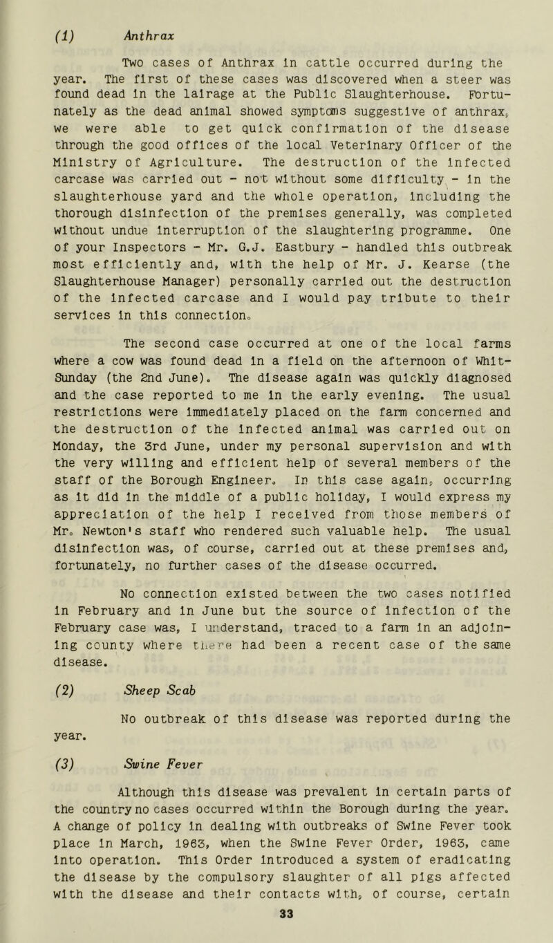 (1) Anthrax Two cases of Anthrax In cattle occurred during the year. The first of these cases was discovered when a steer was found dead In the lalrage at the Public Slaughterhouse. Fortu- nately as the dead animal showed symptoms suggestive of anthrax^ we were able to get quick, confirmation of the disease through the good offices of the local Veterinary Officer of the Ministry of Agriculture. The destruction of the Infected carcase was carried out - no't without some difficulty - In the slaughterhouse yard and the whole operation, Including the thorough disinfection of the premises generally, was completed without undue Interruption of the slaughtering programme. One of your Inspectors - Mr. G.J. Eastbury - handled this outbreak most efficiently and, with the help of Mr. J. Kearse (the Slaughterhouse Manager) personally carried out the destruction of the Infected carcase and I would pay tribute to their services In this connection. The second case occurred at one of the local farms where a cow was found dead In a field on the afternoon of Whit- sunday (the 2nd June). The disease again was quickly diagnosed and the case reported to me In the early evening. The usual restrictions were Immediately placed on the farm concerned and the destruction of the Infected animal was carried out on Monday, the 3rd June, under my personal supervision and with the very willing and efficient help of several members of the staff of the Borough Engineer, In this case again, occurring as It did In the middle of a public holiday, I would express my appreciation of the help I received from those members of Mr, Newton's staff who rendered such valuable help. The usual disinfection was, of course, carried out at these premises and, fortunately, no further cases of the disease occurred. No connection existed between the two cases notified In February and In June but the source of Infection of the February case was, I understand, traced to a farm In an adjoin- ing county where tiiere had been a recent case of the same disease. (2) Sheep Scab No outbreak of this disease was reported during the year. (3) Swine Fever Although this disease was prevalent In certain parts of the country no cases occurred within the Borough during the year. A change of policy In dealing with outbreaks of Swine Fever took place In March, 1963, when the Swine Fever Order, 1963, came Into operation. This Order Introduced a system of eradicating the disease by the compulsory slaughter of all pigs affected with the disease and their contacts with, of course, certain