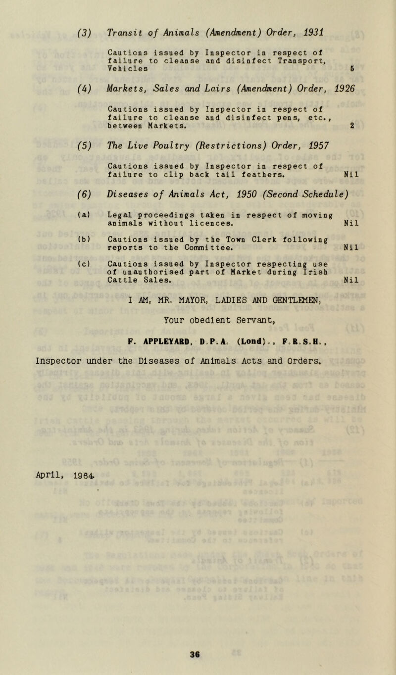 (3) Transit of Animals (Amendment) Order, 1931 Cautions issued by Inspector in respect of failure to cleanse and disinfect Transport, Vehicles 5 (A) Markets, Sales and Lairs (Amendment) Order, 1926 Cautions issued by Inspector in respect of failure to cleanse and disinfect pens, etc., between Markets. 2 (5) The Live Poultry (Restrictions) Order, 1957 Cautions issued by Inspector in respect of failure to clip back tail feathers. Nil (6) Diseases of Animals Act, 1950 (Second Schedule) (a) Legal proceedings taken in respect of moving animals without licences. Nil (b) Cautions issued by the Town Clerk following reports to the Committee. Nil (c) Cautions issued by Inspector respecting use of unauthorised part of Market during Irish Cattle Sales. Nil I m, MR. MAYOR, LADIES AND GENTLEMEN, Your obedient Servant, F. APPLEYARD, D.P.A. (Lond)., F.R.S.H.. Inspector under the Diseases of Animals Acts and Orders. April, 1964