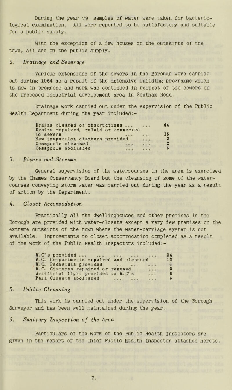 During the year 79 samples of water were taken for bacterio- logical examination. All were reported to be satisfactory and suitable for a public supply. With the exception of a few houses on the outskirts of the town, all are on the public supply. 2. Drainage and Sewerage Various extensions of the sewers In the Borough were carried out during 1964 as a result of the extensive building programme which Is now In progress and work was continued In respect of the sewers on the proposed Industrial development area In Southam Road. Drainage work carried out under the supervision of the Public Health Department during the year included:- Drains cleared of obstructions .. . Drains repaired, relaid or connected to sewers New inspection chambers provided Cesspools cleansed „ . . Cesspools abolished 44 15 2 2 6 3. Rivers and Streams General supervision of the watercourses in the area Is exercised by the Thames Conservancy Board but the cleansing of some of the water- courses conveying storm water was carried out during the year as a result of action by the Department. 4. Closet Accommodation Practically all the dwellinghouses and other premises In the Borough are provided with water-closets except a very few premises on the extreme outskirts of the town where the water-carriage system Is not available. Improvements to closet accommodation completed as a result of the work of the Public Health inspectors included:- W.C s provi d6d ,,. ... oo. #o. W, C. Compartments repaired and cleansed W„ C. Pedestals provided ... ... W„ C. Cisterns repaired or renewed Artificial light provided to W. C* s Pail Closets abolished ... ... 5. Public Cleansing This work is carried out under the supervision of the Borough Surveyor and has been well maintained during the year. 6. Sanitary Inspection of the Area 24 13 6 3 6 6 Particulars of the work of the Public Health inspectors are given in the report of the Chief Public Health inspector attached hereto.