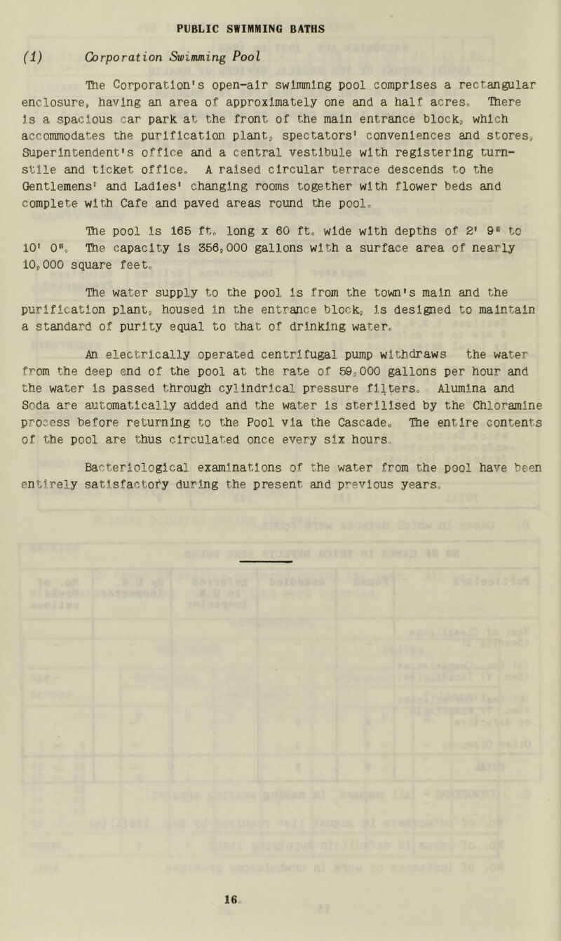 PUBLIC SWIMMING BATHS (1) Corporation Swimming Pool The Corporation's open-air swimming pool comprises a rectangular enclosures having an area of approximately one and a half acres, There Is a spacious car park at the front of the main entrance blocks which accommodates the purification plant, spectators' conveniences and stores. Superintendent's office and a central vestibule with registering turn- stile and ticket office, A raised circular terrace descends to the Gentlemens' and Ladles' changing rooms together with flower beds and complete with Cafe and paved areas round the pool. The pool is 165 ft, long x 60 ft, wide with depths of 2' 9 to 10® 0o The capacity Is 356,000 gallons with a surface area of nearly 10,000 square feet. The water supply to the pool Is from the town's main and the purification plant, housed In the entrance block, Is designed to maintain a standard of purity equal to that of drinking water. An electrically operated centrifugal pump withdraws the water from the deep end of the pool at the rate of 59,000 gallons per hour and the water Is passed through cylindrical pressure filters. Alumina and Soda are automatically added and the water is sterilised by the Chloramine process before returning to the Pool via the Cascade, The entire contents of the pool are thus circulated once every six hours. Bacteriological examinations of the water from the pool have been entirely satisfactory during the present and previous years.