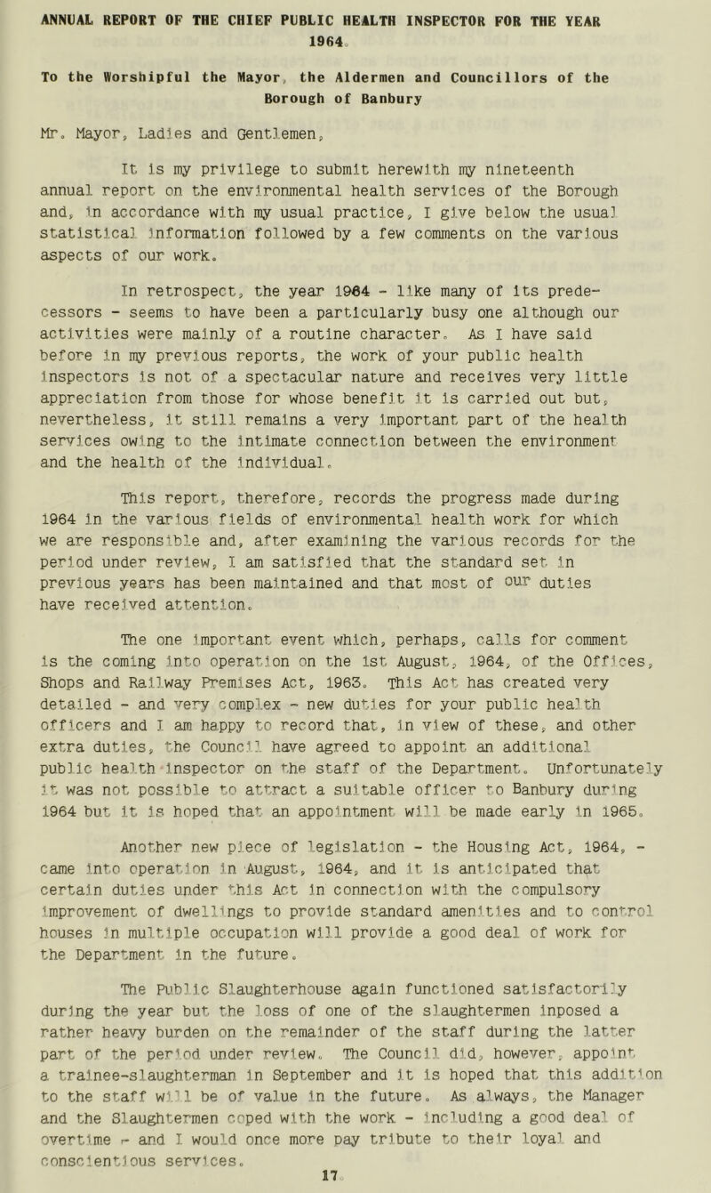 ANNUAL REPORT OF THE CHIEF PUBLIC HEALTH INSPECTOR FOR THE YEAR 19(54, To the Worshipful the Mayor,, the Aldermen and Councillors of the Borough of Banbury Mr. Mayor, Ladles and Gentlemen, It Is my privilege to submit herewith my nineteenth annual report on the environmental health services of the Borough and, in accordance with my usual practice, I give below the usual statistical information followed by a few comments on the various aspects of our work. In retrospect, the year 1964 - like many of Its prede- cessors - seems to have been a particularly busy one although our activities were mainly of a routine character. As I have said before In my previous reports, the work of your public health Inspectors Is not of a spectacular nature and receives very little appreciation from those for whose benefit It Is carried out but, nevertheless. It still remains a very Important part of the health services owing to the Intimate connection between the environment and the health of the Individual. This report, therefore, records the progress made during 1964 In the various fields of environmental health work for which we are responsible and, after examining the various records for the period under review, I am satisfied that the standard set in previous years has been maintained and that most of our duties have received attention. The one important event which, perhaps, calls for comment Is the coming into operation on the 1st August, 1964, of the Offices, Shops and Railway Premises Act, 1963. This Act has created very detailed - and very complex - new duties for your public health officers and I am happy to record that, in view of these, and other extra duties, he Council have agreed to appoint an additional public health Inspector on the staff of the Department. Unfortunately It was not possible to attract a suitable officer to Banbury during 1964 but it is hoped that an appointment will be made early in 1965. Another new piece of legislation - the Housing Act, 1964, - came into operation in August, 1964, and it is anticipated that certain duties under this Act In connection with the compulsory Improvement of dwellings to provide standard amenities and to control houses in multiple occupation will provide a good deal of work for the Department In the future. The Public Slaughterhouse again functioned satisfactorily during the year but the loss of one of the slaughtermen inposed a rather heavy burden on the remainder of the staff during the latter part of the period under review,, The Council, did, however, appoint a trainee-slaughterman in September and It Is hoped that this addition to the staff will be of value in the future. As always, the Manager and the Slaughtermen coped with the work - including a good deal of overtime r- and I would once more pay tribute to their loyal and conscientious services.