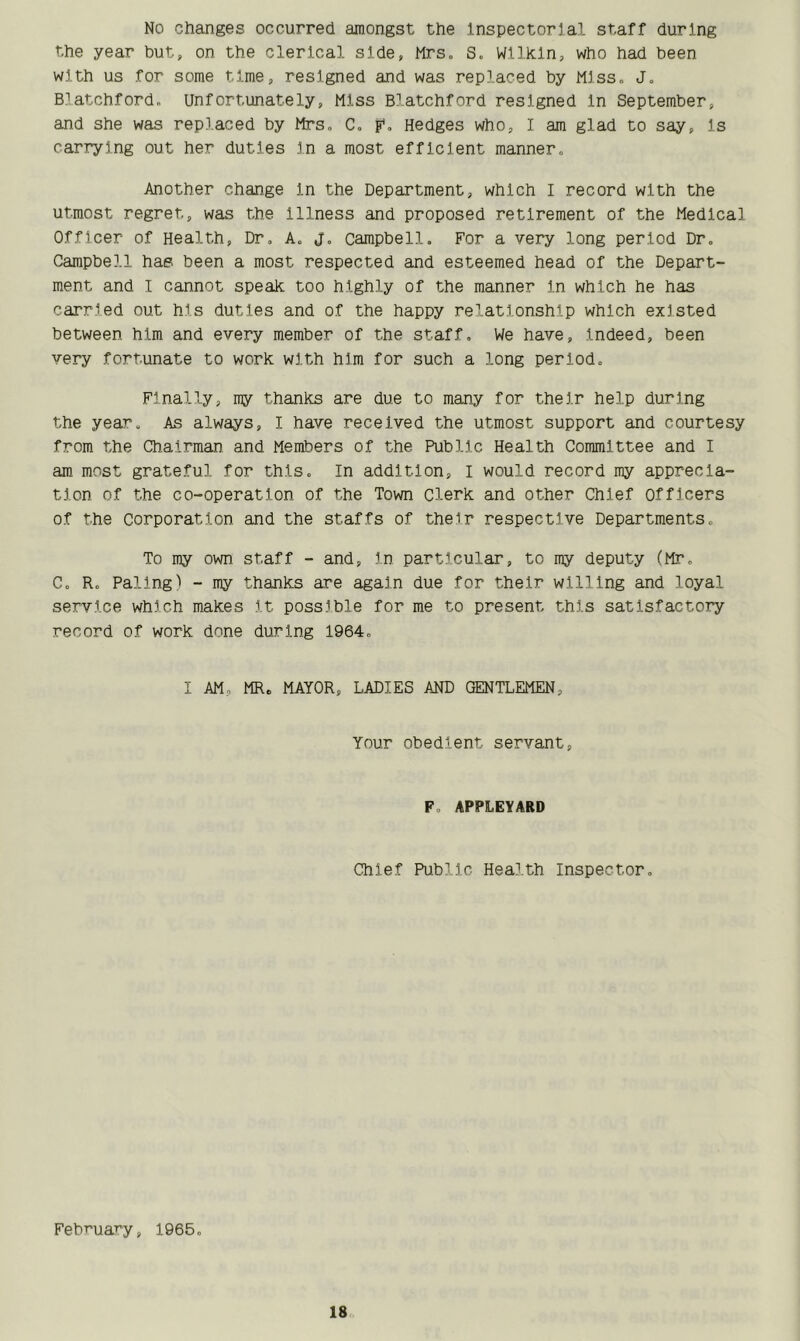 No changes occurred amongst the Inspectorial staff during the year but, on the clerical side, Mrs. S. Wilkin, who had been with us for some time, resigned and was replaced by Miss. J. Blatchford. Unfortunately, Miss Blatchford resigned In September, and she was replaced by Mrs. C. F- Hedges who, I am glad to say, Is carrying out her duties in a most efficient manner. Another change In the Department, which I record with the utmost regret, was the Illness and proposed retirement of the Medical Officer of Health, Dr. A. j. Campbell. For a very long period Dr. Campbell has been a most respected and esteemed head of the Depart- ment and I cannot speak too highly of the manner In which he has carried out his duties and of the happy relationship which existed between him and every member of the staff. We have. Indeed, been very fortunate to work with him for such a long period. Finally, my thanks are due to many for their help during the year. As always, I have received the utmost support and courtesy from the Chairman and Members of the Public Health Committee and I am most grateful for this. In addition, i would record my apprecia- tion of the co-operation of the Town Clerk and other Chief Officers of the corporation and the staffs of their respective Departments. To my own staff - and. In particular, to my deputy (Mr. C. R. Paling) - my thanks are again due for their willing and loyal service which makes it possible for me to present this satisfactory record of work done during 1964. I AM. MR* MAYOR, LADIES AND GENTLEMEN, Your obedient servant, F. APPLEYARD Chief Public Health Inspector. February, 1965.