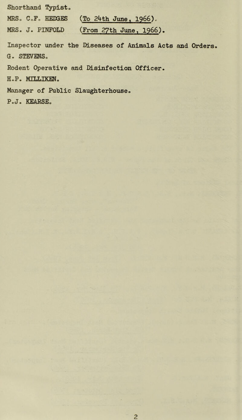 Shorthand l^pisto MRSo CoFo HEDGES (To 24th June, 1966), MRS. J. PINFOLD (From 2?th June, 1966). Inspector under the Diseases of Animals Acts and Orders. G, STEVENS. Rodent Operative and Disinfection Officer. H. P. MILLIKEN. Manager of Public Slaughterhouse. P.(J. IQSARSEo