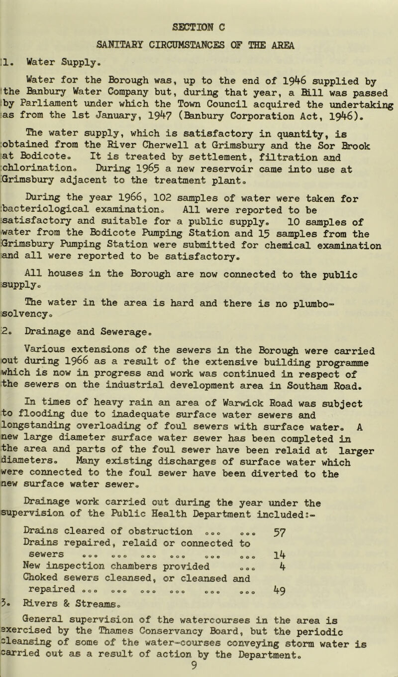 SANITARY CIRCUMSTANCES OF THE AREA 11. Water Supply. Water for the Borough was, up to the end of 1946 supplied by the Efeinbury Water Company but, during that year, a Bill was passed :by Parliament under which the Town Council acquired the undertaking as from the 1st January, 194? (Banbury Corporation Act, 1946). The water supply, which is satisfactory in quantity, is ;obtained from the River Cherwell at Grimsbury and the Sor Brook at Bodicote. It is treated by settlement, filtration and ;chlorinationo During 19^5 a new reservoir came into use at iGrimsbury adjacent to the treatment plants During the year 1966, 102 samples of water were taken for :bacteriological examinations All were reported to be isatisfactory and suitable for a public supply® 10 samples of 'Water from the Bodicote Pumping Station and 15 samples from the Grimsbury Pumping Station were submitted for chemical examination iand all were reported to be satisfactory. All houses in the Borough are now connected to the public isupply® The water in the area is hard and there is no plumbo- solvencyo 2. Drainage and Sewerage. Various extensions of the sewers in the Borough were carried out during 1966 as a result of the extensive building programme which is now in progress and work was continued in respect of the sewers on the industrial development area in Southam Road. In times of heavy rain an area of Warwick Road was subject to flooding due to inadequate surface water sewers and longstanding overloading of foul sewers with surface water® A new large diameter surface water sewer has been completed in the area and parts of the foul sewer have been relaid at larger diameters. Many existing discharges of surface water which were connected to the foul sewer have been diverted to the new surface water sewer® Drainage work carried out during the year under the supervision of the Public Health Department includeds- 5. Drains cleared of obstruction o®® ®o Drains repaired, relaid or connected to sewers ... OOO 090 009 009 OO New inspection chambers provided o® Choked sewers cleansed, or cleansed and re^pa.ired o®® ®.® o.® ®o® o®. ®o Rivers & Streams® 57 14 4 49 General supervision of the watercourses in the area is sxercised by the Thames Conservancy Board, but the periodic cleansing of some of the water-courses conveying storm water is carried out as a resxilt of action by the Department®