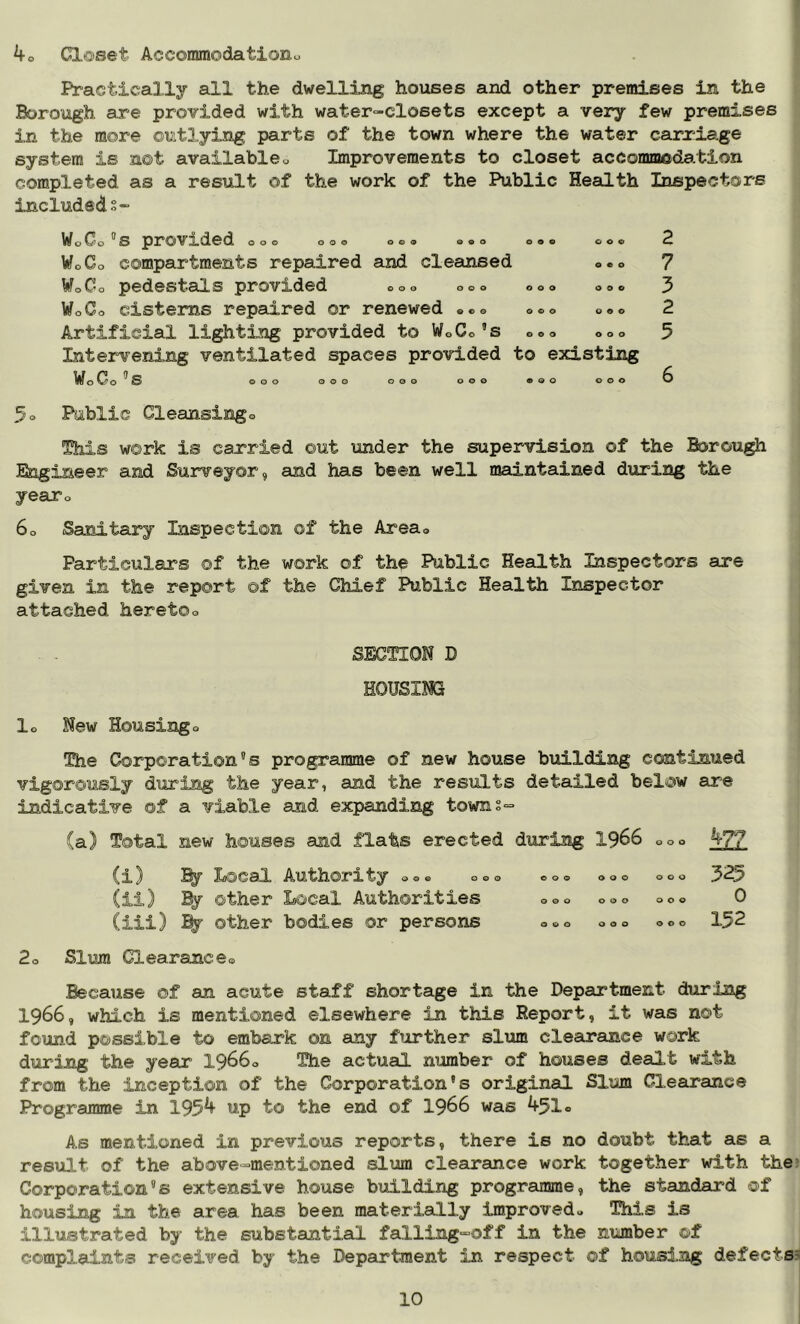 4o Cl©set Accommodationo Practically all the dwelling houses and other premises in the Borough are provided with water-closets except a very few premises in the more outlying parts of the town where the water carriage system is not available« Improvements to closet accommoda.tion completed as a result of the work of the Public HeaLLth Inspectors includeds- WoOo ^s provided oo© oo© ©o© ©o© o©« ©©© WoCo compartments repaired and cleansed ©.o WoCo pedestals provxded ©o© o©© ©©© ©o© WoCo cisterns repaired or renewed ©©© ©©© ©«© Artificial lighting provided to WoCos ©o© ©oo Intervening ventilated spaces provided to existing WoCos ooo ooo ooo ooo •oo coo 2 7 3 2 5 6 3o Public Cleansingo Shis work is carried out under the supervision of the Borou^ Engineer and Surveyor, and has been well maintained during the yeaXo 6o Sanitary Inspection of the Area® Particulars of the work of th^ Public Health Inspectors are given in the report of the Chief Public Health Inspector attached heretoo SECTION D HOUSING lo New Housing o The Corporation's programme of new house building continued vigorously during the year, and the results detailed below are indicative of a viable and expanding towns- (a) Total new houses and flats erected during I966 ©o© (i) Local Authority ©»® ©©© ©©© ©©© ©o© 325 (ii) % other Local Authorities ©©© ©©© ©o© 0 Ciii) % other bodies or persons ©©© ©o© o©© 152 2o Slum Clearance© Because of an acute staff shortage in the Department during 1966, which is mentioned elsewhere in this Report, it was not found possible to embark on any further slum clearance work during the year 1966© The actual number of houses dealt with from the inception of the Corporation's original Slum Clearance Programme in 195^ to the end of I966 was 451® As mentioned in previous reports, there is no doubt that as a result of the above-mentioned slum clearance work together with the* Corporation's extensive house building prograimme, the standard of housing in the area has been materially improved© This is illustrated by the substantial falling^off in the niimber of complaints received by the Department in respect of housing defects?