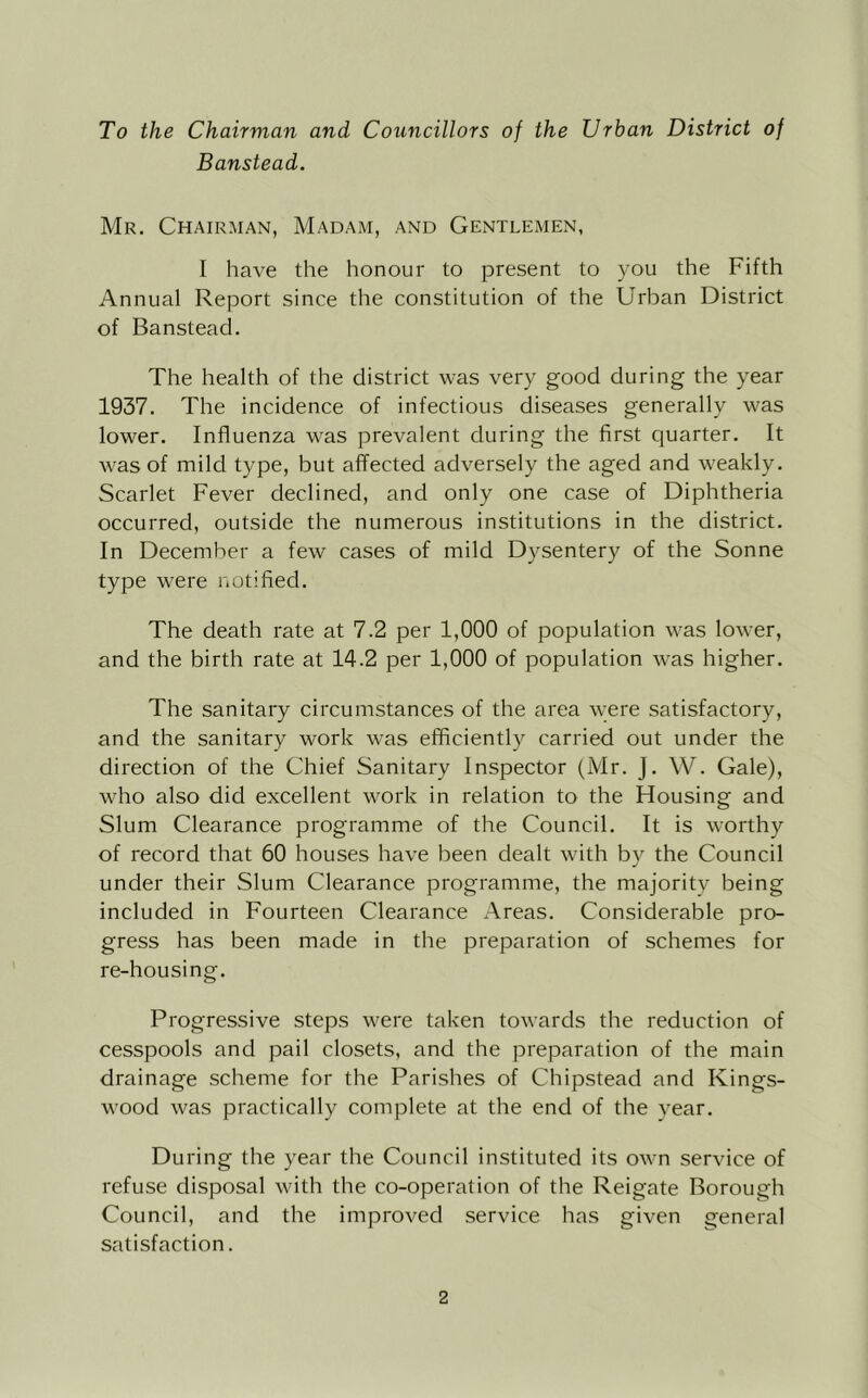 To the Chairman and Councillors of the Urban District of Banstead. Mr. Chairman, Madam, and Gentlemen, I have the honour to present to you the Fifth Annual Report since the constitution of the Urban District of Banstead. The health of the district was very good during the year 1937. The incidence of infectious diseases generally was lower. Influenza was prevalent during the first quarter. It Avas of mild type, but affected adversely the aged and weakly. Scarlet Fever declined, and only one case of Diphtheria occurred, outside the numerous institutions in the district. In December a few cases of mild Dysentery of the Sonne type were notified. The death rate at 7.2 per 1,000 of population was lower, and the birth rate at 14.2 per 1,000 of population was higher. The sanitary circumstances of the area Avere satisfactory, and the sanitary work was efficiently carried out under the direction of the Chief Sanitary Inspector (Mr. J. W. Gale), who also did excellent work in relation to the Housing and Slum Clearance programme of the Council. It is Avorthy of record that 60 houses hac^e been dealt Avith bv the Council under their Slum Clearance programme, the majority being included in Fourteen Clearance Areas. Considerable pro- gress has been made in the preparation of schemes for re-housing. Progressive steps were taken toAvards the reduction of cesspools and pail closets, and the preparation of the main drainage scheme for the Parishes of Chipstead and Kings- wood Avas practically complete at the end of the year. During the year the Council instituted its OAvn serAUce of refuse disposal Avith the co-operation of the Reigate Borough Council, and the improved service has given general satisfaction.