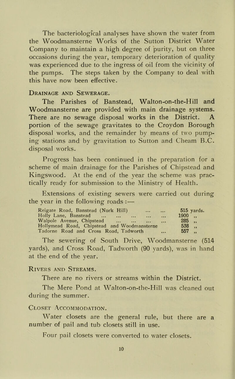 The bacteriologfcal analyses have shown the water from the Woodmansterne Works of the Sutton District Water Company to maintain a high degree of purity, but on three occasions during the year, temporary deterioration of quality was experienced due to the ingress of oil from the vicinity of the pumps. The steps taken by the Company to deal with this have now been effective. Drainage and Sewerage. The Parishes of Banstead, Walton-on-the-Hill and Woodmansterne are provided with main drainage systems. There are no sewage disposal works in the District. A portion of the sewage gravitates to the Croydon Borough disposal works, and the remainder by means of two pump- ing stations and by gravitation to Sutton and Cheam B.C. disposal works. Progress has been continued in the preparation for a scheme of main drainage for the Parishes of Chipstead and Kingswood. At the end of the year the scheme was prac- tically ready for submission to the Ministry of Health. Extensions of existing sewers were carried out during the year in the following roads : — Reigate Road, Banstead (Nork Hill) Holly Lane, Banstead Walpole Avenue, Chipstead Hollymead Road, Chipstead and Woodmansterne Tadorne Road and Cross Road, Tadworth 515 yards. 1900 ,, 285 „ 538 „ 557 „ The sewering of South Drive, Woodmansterne (514 yards), and Cross Road, Tadworth (90 yards), was in hand at the end of the year. Rivers and Streams. There are no rivers or streams within the District. The Mere Pond at Walton-on-the-Hill was cleaned out during the summer. Closet Accommodation. Water closets are the general rule, but there are a number of pail and tub closets still in use. Four pail closets were converted to water closets.