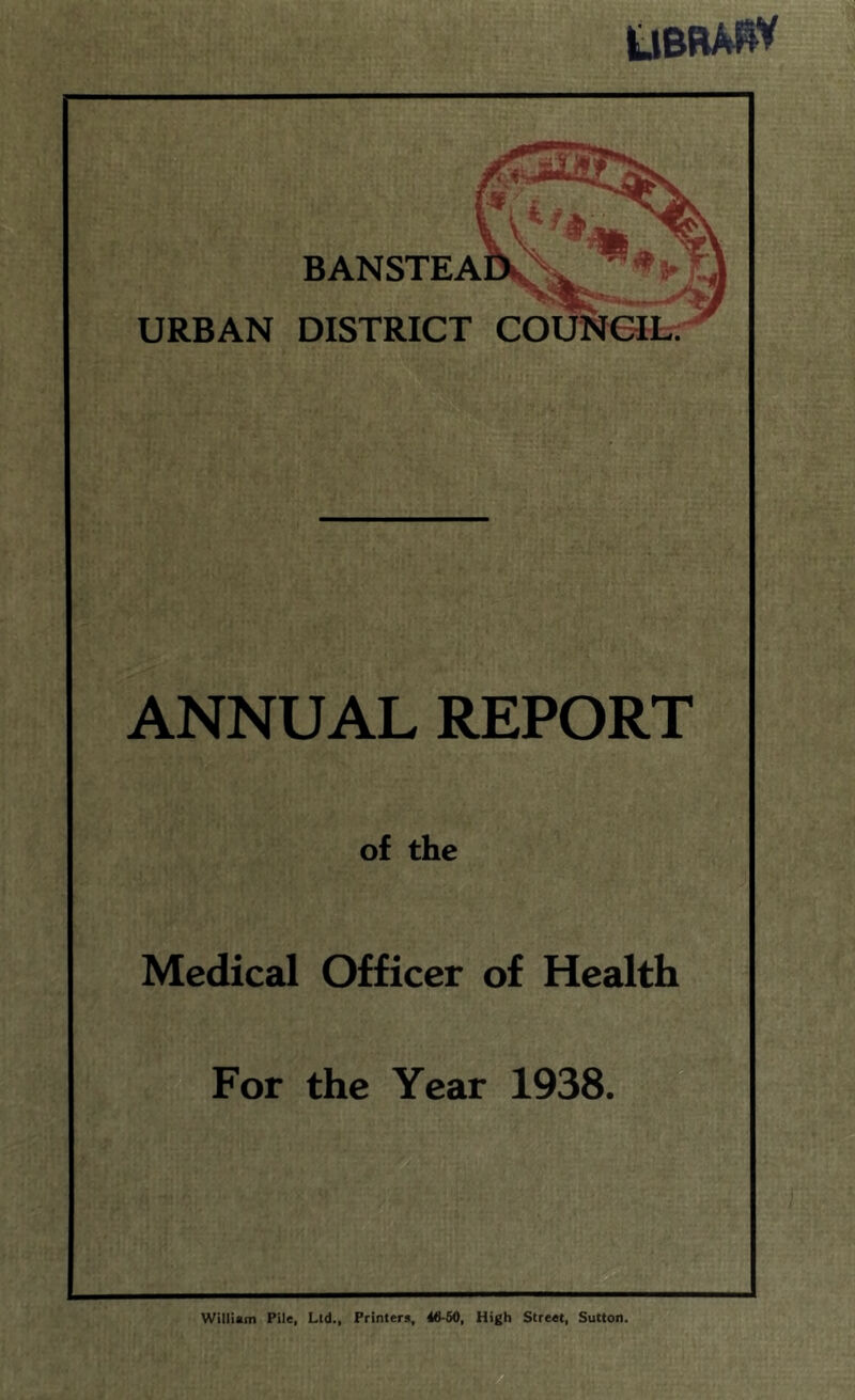 ubrahv URBAN DISTRICT COUNCIL: BANSTEAl ANNUAL REPORT of the Medical Officer of Health For the Year 1938. William Pile, Lid., Printers, 46-50, High Street, Sutton.