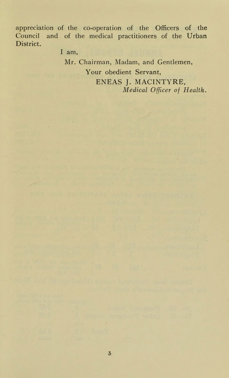 appreciation of the co-operation of the Officers of the Council and of the medical practitioners of the Urban District. I am, Mr. Chairman, Madam, and Gentlemen, Your obedient Servant, ENEAS J. MACINTYRE, Medical Officer of Health.