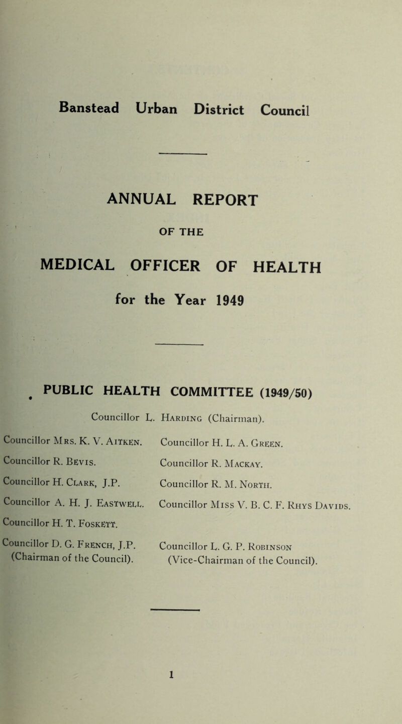 Banstead Urban District Council ANNUAL REPORT OF THE MEDICAL OFFICER OF HEALTH for the Year 1949 PUBLIC HEALTH COMMITTEE (1949/50) Councillor L. Harding (Chairman), Councillor Mrs. K. V. Aitken. Councillor H. L. A. Green. Councillor R. Bevis. Councillor R. Mackay. Councillor H. Clark, J.P. Councillor R. M. North. Councillor A. H. J. Eastwell. Councillor Miss V. B. C. F, Rhys Davids. Councillor H. T. Foskett. Councillor D. G. French, J.P. Councillor E. G. P, Robinson (Chairman of the Council). (Vice-Chairman of the Council).