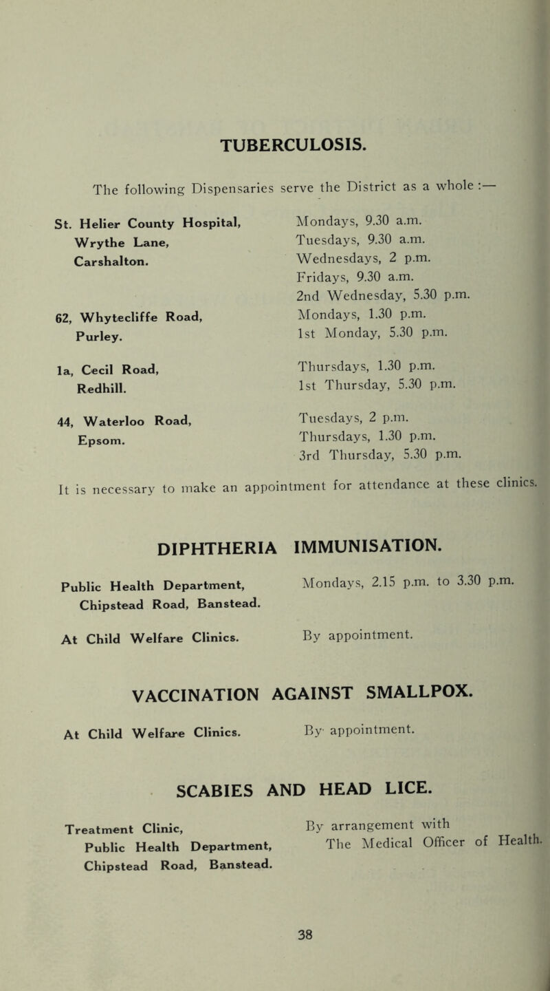 TUBERCULOSIS. The following Dispensaries serve the District as a whole : St. Helier County Hospital, Wry the Lane, Carshalton. 62, Whytecliffe Road, Purley. la, Cecil Road, Redhill. 44, Waterloo Road, Epsom. Mondays, 9.30 a.m. Tuesdays, 9.30 a.m. Wednesdays, 2 p.m. Fridays, 9.30 a.m. 2nd Wednesday, 5.30 p.m. Mondays, 1.30 p.m. 1st Monday, 5.30 p.m. Thursdays, 1.30 p.m. 1st Thursday, 5.30 p.m. Tuesdays, 2 p.m. Thursdays, 1.30 p.m. 3rd Thursday, 5.30 p.m. It is necessary to make an appointment for attendance at these clinics. DIPHTHERIA Public Health Department, Chipstead Road, Banstead. At Child Welfare Clinics. VACCINATION At Child Welfare Clinics. IMMUNISATION. Mondays, 2.15 p.m. to 3.30 p.m. By appointment. AGAINST SMALLPOX. By appointment. SCABIES AND HEAD LICE. Treatment Clinic, By arrangement with Public Health Department, The Medical Officer of Health. Chipstead Road, Banstead.