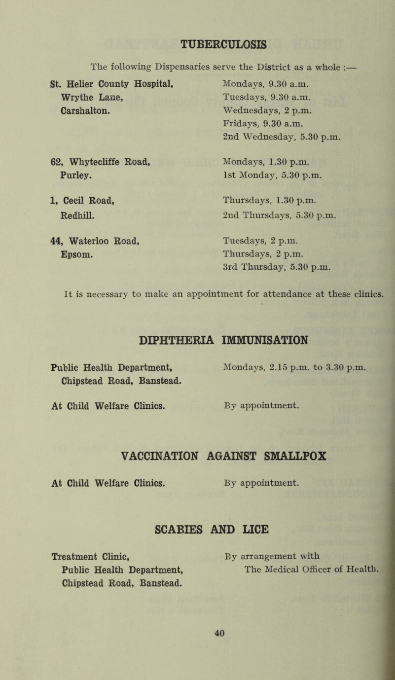 TUBERCULOSIS The following Dispensaries serve the District as a whole :■ St. Helier County Hospital, Wrythe Lane, Carshalton. 62, Whytecliffe Road, Purley. 1, Cecil Road, Redhill. 44, Waterloo Road, Epsom. Mondays, 9.30 a.m. Tuesdays, 9.30 a.m. Wednesdays, 2 p.m. Fridays, 9.30 a.m. 2nd Wednesday, 5.30 p.m. Mondays, 1.30 p.m. 1st Monday, 5.30 p.m. Thursd ays, 1.30p.m. 2nd Thursdays, 5.30 p.m. Tuesdays, 2 p.m. Thursdays, 2 p.m. 3rd Thursday, 5.30 p.m. It is necessary to make an appointment for attendance at these clinics. DIPHTHERIA IMMUNISATION Public Health Department, Chipstead Road, Banstead. At Child Welfare Clinics. VACCINATION At Child Welfare Clinics. Mondays, 2.15 p.m. to 3.30 p.m. By appointment. AGAINST SMALLPOX By appointment. SCABIES AND LICE Treatment Clinic, By arrangement with Public Health Department, The Medical Officer of Health. Chipstead Road, Banstead.