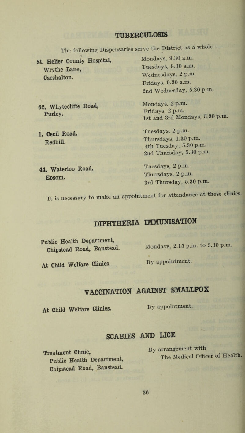 TUBERCULOSIS The following Dispensaries serve the District as a whole St. Helier County Hospital, Wrythe Lane, Carshalton. Mondays, 9.30 a.m. Tuesdays, 9.30 a.m. Wednesdays, 2 p.m. Fridays, 9.30 a.m. 2nd Wednesday, 5.30 p.m. 62, Whytecliffe Road, Purley. Mondays, 2 p.m. Fridays, 2 p.m. 1st and 3rd Mondays, 5.30 p.m. 1, Cecil Road, Redhill. Tuesdays, 2 p.m. Thursdays, 1.30 p.m. 4th Tuesday, 5.30 p.m. 2nd Thursday, 5.30 p.m. 44, Waterloo Road, Epsom. Tuesdays, 2 p.m. Thursdays, 2 p.m. 3rd Thursday, 5.30 p.m. It is necessary to make an appointment for attendance at these clinics. diphtheria immunisation Public Health Department, Chipstead Road, Banstead. At Child Welfare Clinics. Mondays, 2.15 p.m. to 3.30 p.m. By appointment. VACCINATION AGAINST SMALLPOX At Child Welfare Clinics. appointment. SCABIES AND LICE Treatment Clinic, Public Health Department, Chipstead Road, Banstead. By arrangement with The Medical Officer of Health.