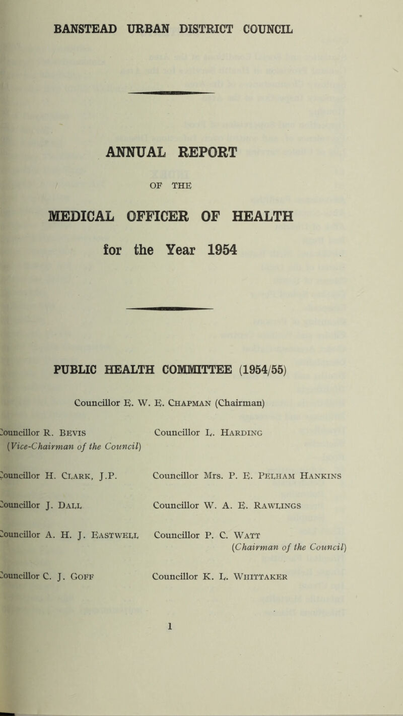 BANSTEAD URBAN DISTRICT COUNCIL ANNUAL REPORT OF THE MEDICAL OFFICER OF HEALTH for the Year 1954 PUBLIC HEALTH COMMITTEE (1954/55) Councillor E. W. E. Chapman (Chairman) i^ouncillor R. BEVis Councillor E. Harding {Vice-Chairman of the Council) Councillor H. Cdark, J.P. Councillor Mrs. P. E. Pedham Hankins Councillor J. Daee Councillor W. A. E. Rawrings Councillor A. H. J. Eastwere Councillor P. C. Watt {Chairman of the Council) Councillor C. J. Goff Councillor K. E, Whittaker