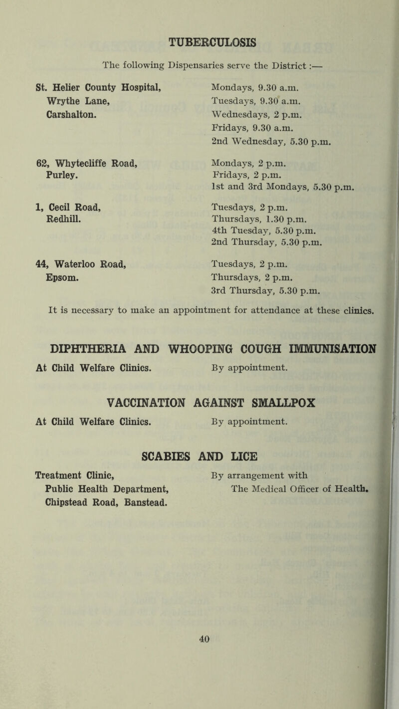 TUBERCULOSIS The following Dispensaries serve the District:— St. Helier County Hospital, Wrythe Lane, Carshalton. 62, Whytecliffe Road, Purley. 1, Cecil Road, Redhill. Mondays, 9.30 a.m. Tuesdays, 9.30 a.m. Wednesdays, 2 p.m. Fridays, 9.30 a.m. 2nd Wednesday, 5.30 p.m. Mondays, 2 p.m. Fridays, 2 p.m. 1st and 3rd Mondays, 5.30 p.m. Tuesdays, 2 p.m. Thursdays, 1.30 p.m. 4th Tuesday, 5.30 p.m. 2nd Thursday, 5.30 p.m. 44, Waterloo Road, Epsom. Tuesdays, 2 p.m. Thursdays, 2 p.m. 3rd Thursday, 5.30 p.m. It is necessary to make an appointment for attendance at these clinics. DIPHTHERIA AND WHOOPING COUGH IMMUNISATION At Child Welfare Clinics. By appointment. VACCINATION AGAINST SMALLPOX At Child Welfare Clinics. By appointment. SCABIES AND LICE Treatment Clinic, By arrangement with Public Health Department, The Medical Officer of Health, Chipstead Road, Banstead.