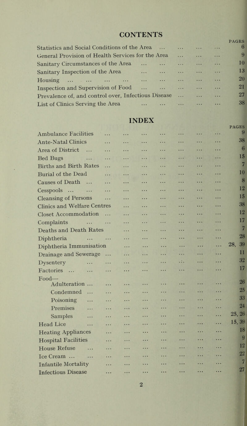 CONTENTS PAGES Statistics and Social Conditions of the Area ... ... ... ... 6 General Provision of Health Services for the Area ... ... ... 9 Sanitary Circumstances of the Area ... ... ... ... • •. 10 Sanitary Inspection of the Area ... ... ... • • • • ■ • 13 Housing ... ... ... .•• ••• ••• ••• ••• ••• 20 Inspection and Supervision of Food ... ... ... ••• ••• 21 Prevalence of, and control over, Infectious Disease ... ... ... 27 List of Clinics Serving the Area ... ... ... • • • • • • 38 INDEX Ambulance Facilities Ante-Natal Clinics Area of District Bed Bugs Births and Birth Rates ... Burial of the Dead Causes of Death Cesspools ... Cleansing of Persons Clinics and Welfare Centres Closet Accommodation ... Complaints Deaths and Death Rates Diphtheria Diphtheria Immunisation Drainage and Sewerage Dysentery Factories ... Food— Adulteration ... Condemned ... Poisoning Premises Samples Head Lice Heating Appliances Hospital Facilities House Refuse Ice Cream ... Infantile Mortality Infectious Disease PAGES 9 38 6 15 7 10 8 12 15 38 12 17 7 28 28, 39 11 32 17 26 25 33 24 25, 26 15, 39 18 9 12 22 7 27