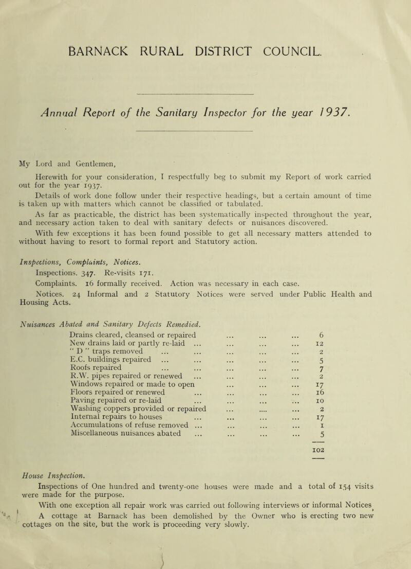 Annual Report of the Sanitary Inspector for the year 1937. My Lord and Gentlemen, Herewith for your consideration, I respectfully beg to submit my Report of work carried out for the year 1937. Details of work done follow under their respective headings, but a certain amount of time is taken up with matters which cannot be classified or tabulated. As far as practicable, the district has been systematically inspected throughout the year, and necessary action taken to deal with sanitary defects or nuisances discovered. With few exceptions it has been found possible to get all necessary matters attended to without having to resort to formal report and Statutory action. Inspections, Complaints, Notices. Inspections. 347. Re-visits 171. Complaints. 16 formally received. Action was necessary in each case. Notices. 24 Informal and 2 Statutory Notices were served under Public Health and Housing Acts. Nuisances Abated and Sanitary Defects Remedied. Drains cleared, cleansed or repaired ... ... ... 6 New drains laid or partly re-laid ... ... ... ... 12 “ D ” traps removed ... ... ... ... ... 2 E.C. buildings repaired ... ... ... ... ... 5 Roofs repaired ... ... ... ... ... 7 R.W. pipes repaired or renewed ... ... ... ... 2 Windows repaired or made to open ... ... ... 17 Floors repaired or renewed ... ... ... ... 16 Paving repaired or re-laid ... ... ... ... 10 Washing coppers provided or repaired ... .... ... 2 Internal repairs to houses ... ... ... ... 17 Accumulations of refuse removed ... ... ... ... 1 Miscellaneous nuisances abated ... ... ... ... 5 102 House Inspection. Inspections of One hundred and twenty-one houses were made and a total of 154 visits were made for the purpose. With one exception all repair work was carried out following interviews or informal Notices^ A cottage at Barnack has been demolished by the Owner who is erecting two new cottages on the site, but the work is proceeding very slowly. )