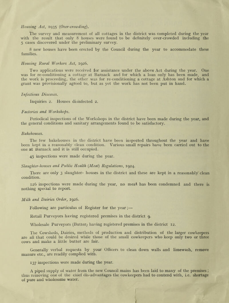 Housing Act, 1935 (Over-crowding). The survey and measurement of all cottages in the district was completed during the year with the result that only 8 houses were found to be definitely over-crowded including the 5 cases discovered under the preliminary survey. 8 new houses have been erected by the Council during the year to accommodate these families. Housing Rural Workers Act, 1926. Two applications were received for assistance under the above Act during the year. One was for re-conditioning a cottage at Barnack and for which a loan only has been made, and the work is proceeding, the other was for re-conditioning a cottage at Ashton and for which a grant was provisionally agreed to, but as yet the work has not been put in hand. Infectious Diseases. Inquiries 2. Houses disinfected 2. Factories and Workshops. Periodical inspections of the Workshops in the district have been made during the year, and the general conditions and sanitary arrangements found to be satisfactory. Bakehouses. The few bakehouses in the district have been inspected throughout the year and have been kept in a reasonably clean condition. Various small repairs have been carried out to the one at Barnack and it is still occupied. 45 inspections were made during the year. Slaughter-houses and Public Health {Meat) Regulations, 1924. There are only 3 slaughter- houses in the district and these are kept in a reasonably clean condition. 126 inspections were made during the year, no meat has been condemned and there is nothing special to report. Milk and Dairies Order, 1926. Following are particulas of Register for the year;— Retail Purveyors having registered premises in the district 9. Wholesale Purveyors (Butter; having registered premises in the district 12. The Cowsheds, Dairies, methods of production and distribution of the larger cowkeepers are all that could be desired while those of the small cowkeepers who keep only two or three cows and make a little butter are fair. Generally verbal requests by your Officers to clean down walls and limewash, remove manure etc., are readily complied with. 137 inspections were made during the year. A piped supply of water from the new Council mains has been laid to many of the premises ; thus removing one of the chief dis-advantages the cowkeepers had to contend with, i.e. shortage of pure and wholesome water.