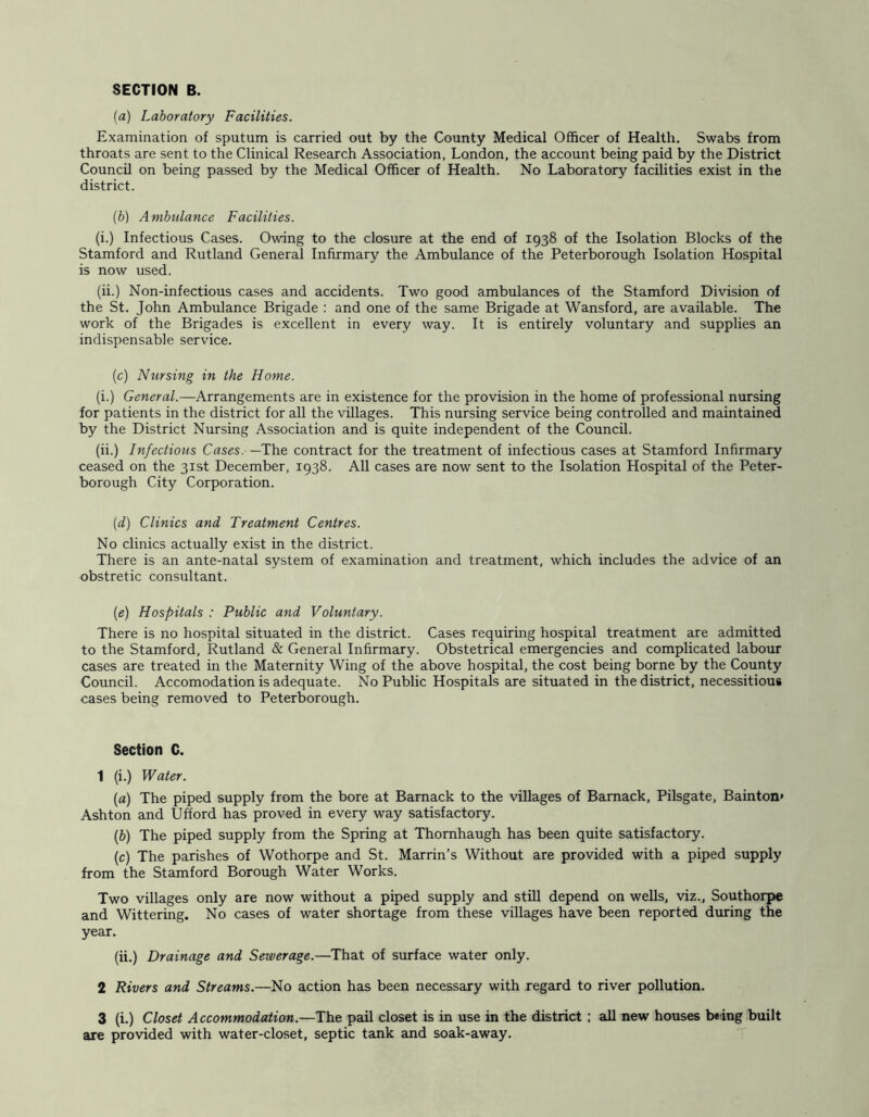 SECTION B. (a) Laboratory Facilities. Examination of sputum is carried out by the County Medical Officer of Health. Swabs from throats are sent to the Clinical Research Association, London, the account being paid by the District Council on being passed by the Medical Officer of Health. No Laboratory facilities exist in the district. {b) Ambulance Facilities. (i.) Infectious Cases. Owing to the closure at the end of 1938 of the Isolation Blocks of the Stamford and Rutland General Infirmary the Ambulance of the Peterborough Isolation Hospital is now used. (ii.) Non-infectious cases and accidents. Two good ambulances of the Stamford Division of the St. John Ambulance Brigade : and one of the same Brigade at Wansford, are available. The work of the Brigades is excellent in every way. It is entirely voluntary and supplies an indispensable service. (c) Nursing in the Home. (i.) General.—Arrangements are in existence for the provision in the home of professional nursing for patients in the district for all the villages. This nursing service being controlled and maintained by the District Nursing Association and is quite independent of the Council. (ii.) Infectious Cases. —The contract for the treatment of infectious cases at Stamford Infirmary ceased on the 31st December, 1938. All cases are now sent to the Isolation Hospital of the Peter- borough City Corporation. (d) Clinics and Treatment Centres. No clinics actually exist in the district. There is an ante-natal system of examination and treatment, which includes the advice of an obstretic consultant. (e) Hospitals : Public and Voluntary. There is no hospital situated in the district. Cases requiring hospital treatment are admitted to the Stamford, Rutland & General Infirmary. Obstetrical emergencies and complicated labour cases are treated in the Maternity Wing of the above hospital, the cost being borne by the County Council. Accomodation is adequate. No Public Hospitals are situated in the district, necessitious cases being removed to Peterborough. Section C. 1 (i.) Water. (а) The piped supply from the bore at Bamack to the villages of Bamack, Pilsgate, Bainton* Ashton and Ufford has proved in every way satisfactory. (б) The piped supply from the Spring at Thomhaugh has been quite satisfactory. (c) The parishes of Wothorpe and St. Marrin’s Without are provided with a piped supply from the Stamford Borough Water Works. Two villages only are now without a piped supply and still depend on weUs, viz., Southorpe and Wittering. No cases of water shortage from these villages have been reported during the year. (ii.) Drainage and Sewerage.—That of surface water only. 2 Rivers and Streams.—No action ha3 been necessary with regard to river pollution. 3 (i.) Closet Accommodation.—The pail closet is in use in the district ; all new houses being built are provided with water-closet, septic tank and soak-away.