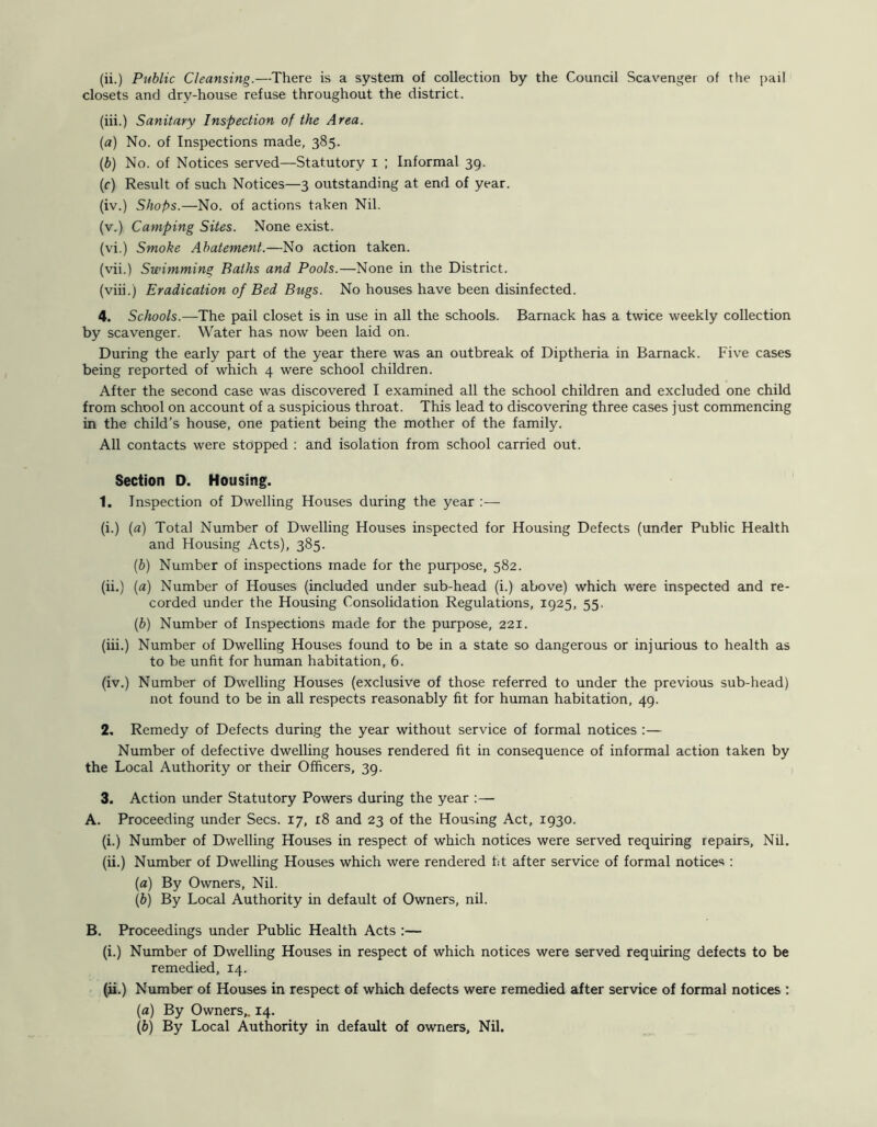 (ii.) Public Cleansing.—There is a system of collection by the Council Scavenger of the pail closets and dry-house refuse throughout the district. (iii.) Sanitary Inspection of the Area. (a) No. of Inspections made, 385. {b) No. of Notices served—Statutory i ; Informal 39. (f) Result of such Notices—3 outstanding at end of year. (iv.) Shops.—No. of actions taken Nil. (v.) Camping Sites. None exist. (vi.) Smoke Abatement.—No action taken. (vii.) Swimming Baths and Pools.—None in the District. (viii.) Eradication of Bed Bugs. No houses have been disinfected. 4. Schools.—The pail closet is in use in all the schools. Barnack has a twice weekly collection by scavenger. Water has now been laid on. During the early part of the year there was an outbreak of Diptheria in Barnack. Five cases being reported of which 4 were school children. After the second case was discovered I examined all the school children and excluded one child from school on account of a suspicious throat. This lead to discovering three cases just commencing in the child’s house, one patient being the mother of the family. All contacts were stopped : and isolation from school carried out. Section D. Housing. 1. Inspection of Dwelling Houses during the year :— (i.) (a) Total Number of Dwelling Houses inspected for Housing Defects (under Public Health and Housing Acts), 385. (b) Number of inspections made for the purpose, 582. (ii.) (a) Number of Houses (included under sub-head (i.) above) which were inspected and re- corded under the Housing Consolidation Regulations, 1925, 55, (b) Number of Inspections made for the purpose, 221. (iii.) Number of Dwelling Houses found to be in a state so dangerous or injurious to health as to be unfit for human habitation, 6. (iv.) Number of Dwelling Houses (exclusive of those referred to under the previous sub-head) not found to be in all respects reasonably fit for human habitation, 49. 2. Remedy of Defects during the year without service of formal notices :— Number of defective dwelling houses rendered fit in consequence of informal action taken by the Local Authority or their Officers, 39. 3. Action under Statutory Powers during the year ;— A. Proceeding under Secs. 17, i8 and 23 of the Housing Act, 1930. (i.) Number of Dwelling Houses in respect of which notices were served requiring repairs. Nil. (ii.) Number of Dwelling Houses which were rendered fit after service of formal notices ; (a) By Owners, Nil. (b) By Local Authority in default of Owners, nil. B. Proceedings under Public Health Acts :— (i.) Number of Dwelling Houses in respect of which notices were served requiring defects to be remedied, 14. (ii.) Number of Houses in respect of which defects were remedied after service of formal notices : (a) By Owners,. 14. (b) By Local Authority in default of owners. Nil.