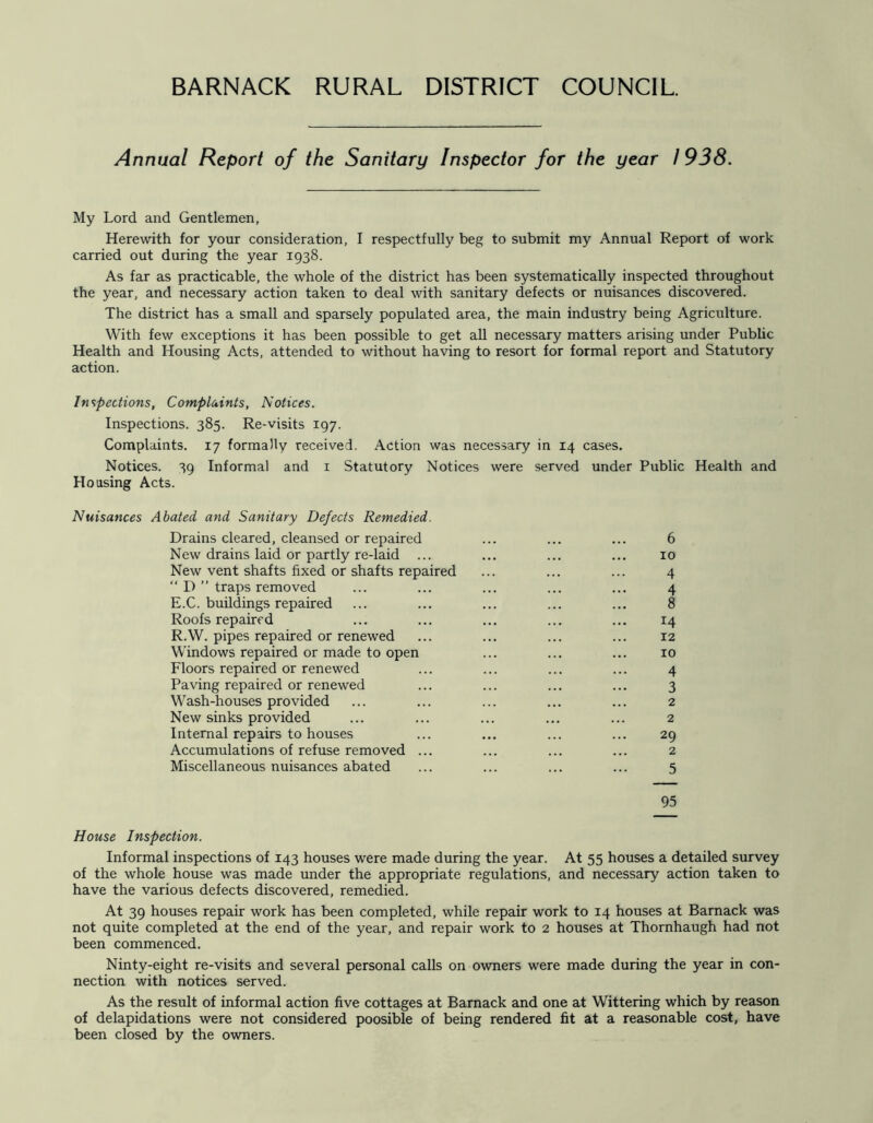 Annual Report of the Sanitary Inspector for the year 1938. My Lord and Gentlemen, Herewith for your consideration, I respectfully beg to submit my Annual Report of work carried out during the year 1938. As far as practicable, the whole of the district has been systematically inspected throughout the year, and necessary action taken to deal with sanitary defects or nuisances discovered. The district has a small and sparsely populated area, the main industry being Agriculture. With few exceptions it has been possible to get all necessary matters arising under Public Health and Housing Acts, attended to without having to resort for formal report and Statutory action. Inspections, Complaints, Notices. Inspections. 385. Re-visits 197. Complaints. 17 formally received. Action was necessary in 14 cases. Notices. 39 Informal and i Statutory Notices were served under Public Health and Housing Acts. Nuisances Abated and Sanitary Defects Remedied. Drains cleared, cleansed or repaired ... ... ... 6 New drains laid or partly re-laid ... ... ... ... 10 New vent shafts fixed or shafts repaired ... ... ... 4 “ D ” traps removed ... ... ... ... ... 4 E.C. buildings repaired ... ... ... ... ... 8 Roofs repaired ... ... ... ... ... 14 R.W. pipes repaired or renewed ... ... ... ... 12 Windows repaired or made to open ... ... ... 10 Floors repaired or renewed ... ... ... ... 4 Paving repaired or renewed ... ... ... ... 3 Wash-houses provided ... ... ... ... ... 2 New sinks provided ... ... ... ... ... 2 Internal repairs to houses ... ... ... ... 29 Accumulations of refuse removed ... ... ... ... 2 Miscellaneous nuisances abated ... ... ... ... 5 95 House Inspection. Informal inspections of 143 houses were made during the year. At 55 houses a detailed survey of the whole house was made under the appropriate regulations, and necessary action taken to have the various defects discovered, remedied. At 39 houses repair work has been completed, while repair work to 14 houses at Barnack was not quite completed at the end of the year, and repair work to 2 houses at Thomhaugh had not been commenced. Ninty-eight re-visits and several personal calls on owners were made during the year in con- nection with notices served. As the result of informal action five cottages at Barnack and one at Wittering which by reason of delapidations were not considered poosible of being rendered fit at a reasonable cost, have been closed by the owners.