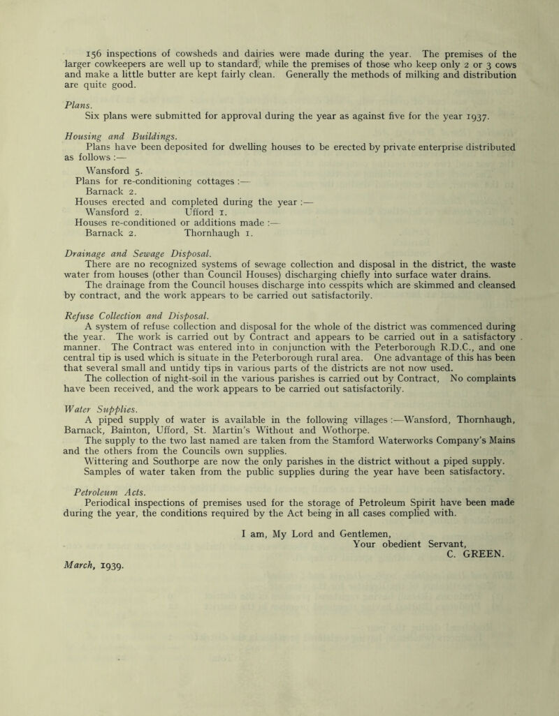 156 inspections of cowsheds and dairies were made during the year. The premises of the larger cowkeepers are well up to standard, while the premises of those who keep only 2 or 3 cows and make a little butter are kept fairly clean. Generally the methods of milking and distribution are quite good. Plans. Six plans were submitted for approval during the year as against five for the year 1937. Housing and Buildings. Plans have been deposited for dwelling houses to be erected by private enterprise distributed as follows :— Wansford 5. Plans for re-conditioning cottages :— Barnack 2. Houses erected and completed during the year ;— Wansford 2. Ufford i. Houses re-conditioned or additions made :— Barnack 2. Thornhaugh i. Drainage and Sewage Disposal. There are no recognized systems of sewage collection and disposal in the district, the waste water from houses (other than Council Houses) discharging chiefly into surface water drains. The drainage from the Council houses discharge into cesspits which are skimmed and cleansed by contract, and the work appears to be carried out satisfactorily. Refuse Collection and Disposal. A system of refuse collection and disposal for the whole of the district was commenced during the year. The work is carried out by Contract and appears to be carried out in a satisfactory manner. The Contract was entered into in conjunction with the Peterborough R.D.C., and one central tip is used which is situate in the Peterborough rural area. One advantage of this has been that several small and untidy tips in various parts of the districts are not now used. The collection of night-soil in the various parishes is carried out by Contract, No complaints have been received, and the work appears to be carried out satisfactorily. Water Supplies. A piped supply of water is available in the following villages :—Wansford, Thornhaugh, Barnack, Bainton, Ufford, St. Martin’s Without and Wothorpe. The supply to the two last named are taken from the Stamford Waterworks Company’s Mains and the others from the Councils own supphes. Wittering and Southorpe are now the only parishes in the district without a piped supply. Samples of water taken from the public supphes during the year have been satisfactory. Petroleum Acts. Periodical inspections of premises used for the storage of Petroleum Spirit have been made during the year, the conditions required by the Act being in aU cases complied with. I am. My Lord and Gentlemen, Your obedient Servant, C. GREEN. March, 1939.