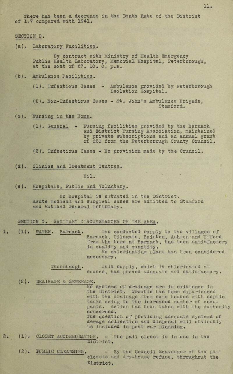 11 There has been a decrease in the Death Rate of the District of 1»7 compared with 1941, SECTI0R_B. (a), Lahoratory Facilities, By contract with Ministry of Health anergency Pnhlic Health Laboratory, Memorial Hospital, Peterborough, at the cost of £7. 10. 0. p.a, {b), Ambulance Facilities, (1) . Infectious Cases - Ambulance provided by Peterborough Isolation Hospital. (2) , Uon-Infectious Gases - St, John's Ambulance Brigade, Stamford. (c), Nursing in the Home. (1) , General - Nursing facilities provided by the Barnack and District Nursing Association, maintained by private subscriptions and an annual grant of £20 from the Peterborough County Council. (2) , Infectious Gases - No provision made by the Council. (d) . Clinics and Treatment Centres, Nil, (e) , Hospitals, Public and Voluntary. No hospital is situated in the District, Acute medical and surgical cases are admitted to Stamford and Rutland General Infirmary. SECTION 0, SANITARY CIRCUMSTANCES OF THE AREA. 1, (1)* ' WATER. Barnack. The conducted supply to the villages of Barnack, Pilsgate, Bainton, Ashton-and Ufford from the bore at Barnack, has been satisfactory in quality and quantity. No chlorinating plant has been considered necessary. Thornhaugh. This supply, which is chlorinated at source, has proved adequate and satisfactory. (2). DRAINAGE & SEWERAGE. No systems of drainage are in existence in the District. Trouble has been experienced I with the drainage from some houses with septic tanks owing to the increased number of occu- pants. Action has been taken with the Authority concerned. The question of providing adequate systems of sewage collection and disposal will obviously be included in post war planning. 2. (1), CLOSET ACC OivlMODAT I ON. - The pail closet is in use in the District, (2), PUBLIC CLEANSING. - By the Council Scavenger of the pail closets and di^y-house refuse, throughout the District.