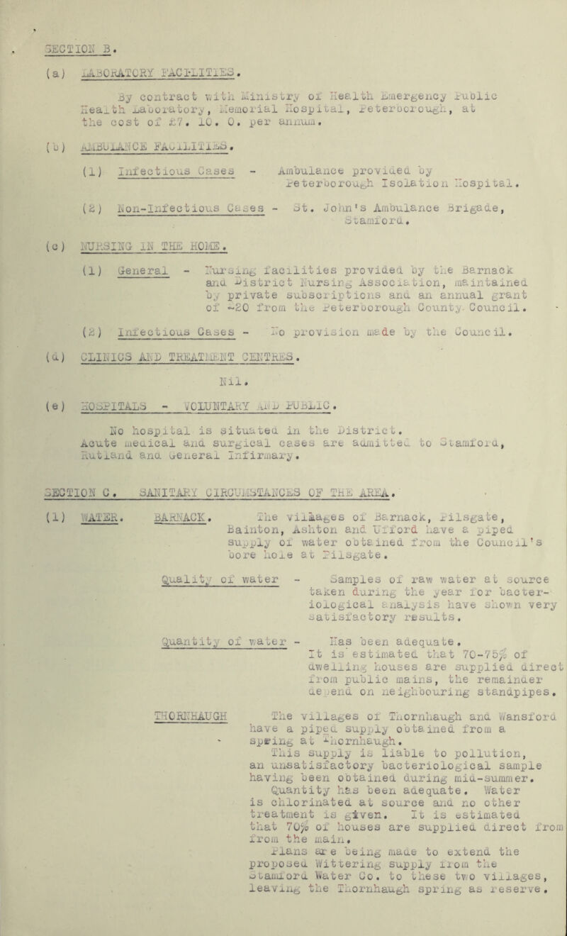 3ECTI0K B. (a) iABOi-vATCRY FACILITIES. By contract v.itli luinistry oi Health Emergency luDiic Heaj.th juaooratory, Memorial Hospital, xeterocrough, at the cost of hV. lO. 0. per annum. ( u) iu.iBUliAi'ICE Eao xli'lliijE» (1] Infectious Cases - Amhulance proviuea hy reterboroue,h Isolation Hospital. (ii) hon-Infectious Cases - mt. Joiin's Ambulance Brigade, Btamfora. (c J hUHSIHG IH THE HOIi'IE . (1) General - Hui'sing facilities provided by the Barnack aria district Hursing Association, maintained by private subscriptions ana an annual grant of ~20 from the Peterborough County. Council. (2) Infectious Gases - Ho provision made by the Council. (d) CLINICS AND IREAIiiEIT CEHTREB. Nil. (e) HOSPITALS - ^CLUNTAKY iu^n PCBnlC. No hospital is situatea in the district. Acute meaicai ana surgical cases are aojaitteC. to Stamfora, Rutland ana u-enerai Infirmary. SECTION G. SANITARY CIRCUMSTANCES OF THE AREA. (1) VhVlSR. BARNACK. The villages oi Barnack, lilsgate, Bainton, Ashton and Ufford have a piped supply of water obtained from the Council’s bore hole at Pilsgate. Quality of water - Samples of raw water at source taken during the year lor bacter- iological analysis have shown very satisfactory results. Uuai:itit^ of water - Has been adequate. It is' estimated that 10-lbfo of aweliing houses are supplied airect from public mains, the reraainaer aepend on neighbouring stanapipes, THORNKAUGH The villages of Thornhaugh and V/ansfora have a pipca supply obtained from a spfl?ing at ^hornhaugh. This supply is liable to pollution, an unsatisfactory bacteriological sample having been obtained during mia-suramer. Quantity has been aaequate. V/ater is chlorinated at source ana no other treatment is given. It is estimated that 70^0 of houses are suppiiea direct from from the maiii, nans ar e being maae to extend the proposea Wittering supply fiom the utamford Vu'ater Co. to these two villages, leaving the Thornhaugh spring as reserve,