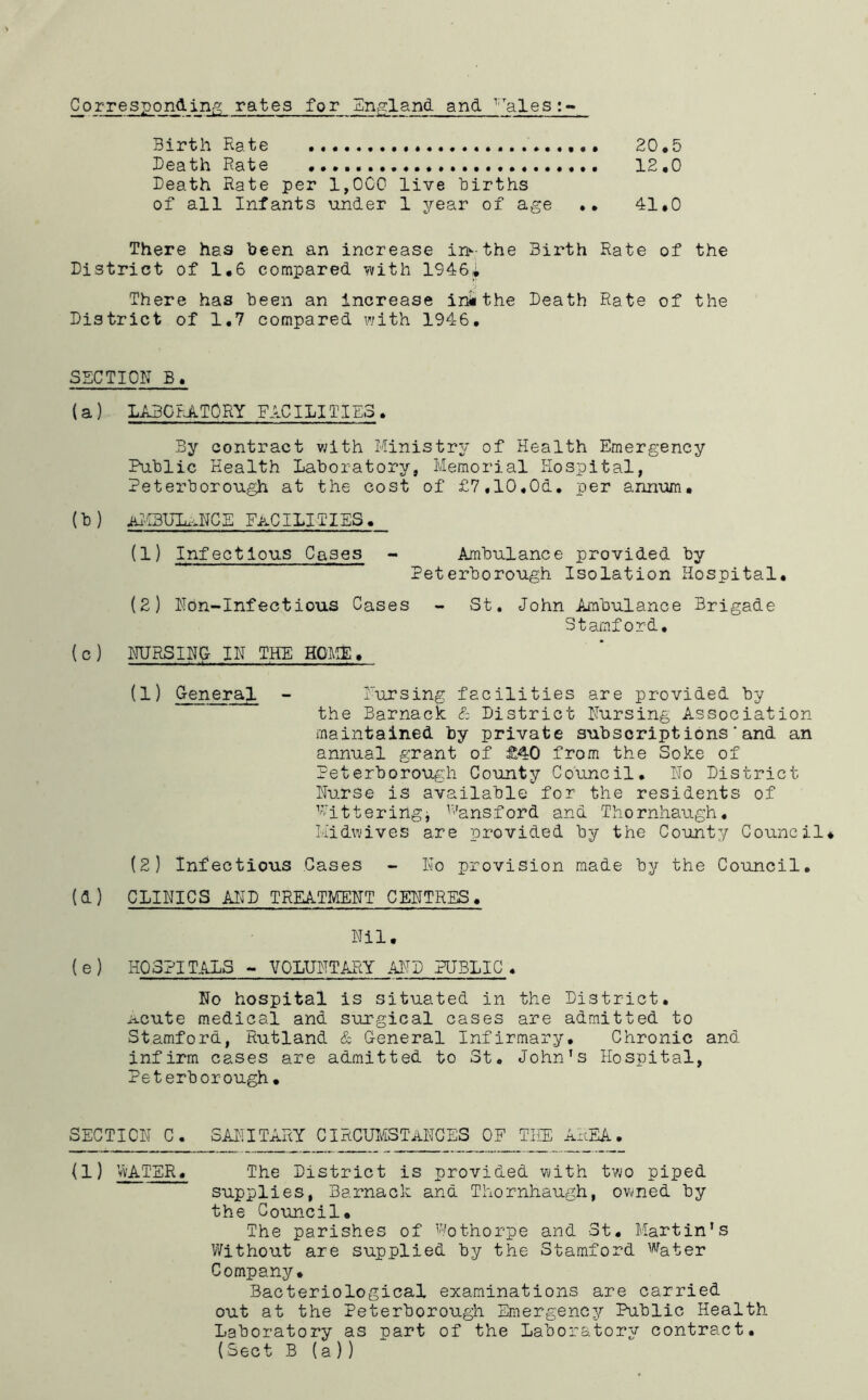 Correspondiii;'^ rates for England and ^'alesi- Birth Rate 20,5 Death Rate 12,0 Death Rate per 1,000 live births of all Infants under 1 year of age •• 41,0 There has been an increase in^-the Birth Rate of the District of 1,6 compared ifvith 1946i There has been an Increase ini the Death Rate of the District of 1,7 compared with 1946, SECTION B, (a) LABORATORY FACILITIES. By contract with Ministry of Health Emergency Public Health Laboratory, Memorial Hospital, Peterborough at the cost of £7,10,0d. per annum. (b ) iH.''I3UIu^NCE facilities. (1) Infectious Cases - Ambulance provided by Peterborough Isolation Hospital, (2) Nbn-Infectious Cases - St. John Ambulance Brigade Stamford, (c) MJRSINO IN TH~E HOAIE, (1) Q-eneral - Pursing facilities are provided by the Barnack District Nursing Association maintained by private subscript ions‘and an annual grant of £40 from the Soke of Peterborough County Council, No District Nurse is available for the residents of ’utteringj ^'-’ansford and Thornhaugh, k'idwives are provided by the County Council* (2) Infectious Gases - No provision made by the Council, (d) CLINICS AI^D TREATMENT CENTRES. Nil, { e ) HOSPITALS ~ VOLUNTARY PUBLIC , No hospital is situated in the District, ii.cute medical and surgical cases are admitted to Stamford, Rutland & General Infirmary, Chronic and infirm cases are admitted to St. John’s Hospital, Peterborough, SECTION C, SAI'TITARY CIRCXJIdSTANCES OF THE AREA. (1) vvATER, The District is provided with two piped supplies, Barnack and Thornhaugh, owned by the Council, The parishes of ^’''othorpe and 3t, Martin’s V7ithout are supplied by the Stamford Water Company, Bacteriological examinations are carried out at the Peterborough EmergenC3'' Public Health Laboratory as part of the Labora'tor^r contract. (Sect B (a ))