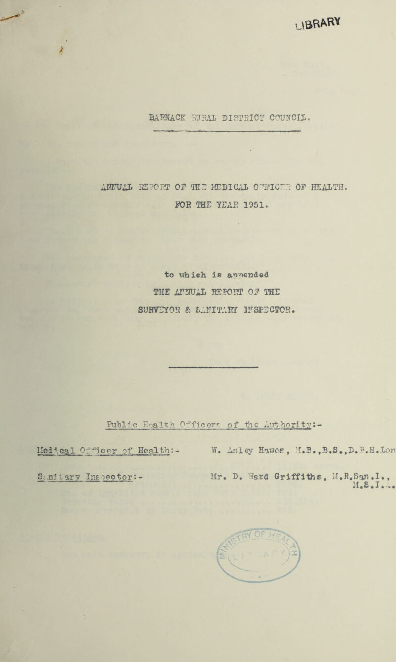 > bamace: councix. AITrUAI* OF THD ICDiaiL 0^FI0^3 OF HEALTH. FOB THE YEAH 1951. to which ie appended THE AIT!TUAL HEPOHT OF THE SURVEYOR ft E;JTITARY irSPECTOH. Publj.c Hoalth OfficGrr. of the Authorit:;:- liedical 01•^icer of Health: W. ^Inley Eav;cfi , !f.B. ,B.S.,B.P.H.Lorr S^.njlary In&ieotor:- Mr. L. Ward Griffiths, lI.R.San.I., M.S.I...