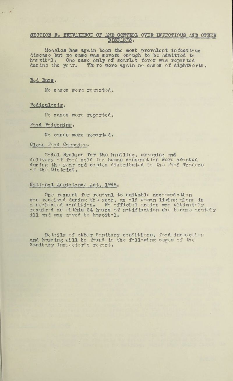 OVER nrpECTious crrm^ Mo-ioloa hae again “boon tho moet prevalent Infcotl'^ue dlocaeo but no oaoo \ie.s eovoro on'»ugh to be admitted to h'-e^ltal. One case only of ecarlct fovor was reported during the year. Th: ro wore again no oaecc of diphthorls • Bod Bugs. ITo c OE wore rc ;port cd . Pcdiculog le. To cases wore reported. Food Poisoning:. ITo cascE wore reported. Clean F>^od Carjr>ai'm. Ilodol ByclavjE for tho handling, wrapping and dolivory food sold f^r human c^nsurnption wore adontod during tho year a,nd copies distributed to the Food Traders 'f the District. National Assistance .i^ot. 1948. One request for rcnoval to suitable acc^onoodatl'^n was rccci'/cd during the year, an ^>ld woman living alone in a ncglccl.od O'^rfiti'^n. N'' official action was ultirr.tcly requir d as Ithln £4 h-urs of notification she became acutely ill and was m^ved to h'^enital. Details of other Sanitary conditions, fo'^d inspDcti''n and h-Turing will be f^und in the following oogcE of the Sanitary Ins;-octor*s report.