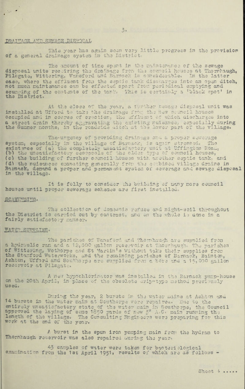 Th.id yea,T lias again soori vsry lilttlo progracs in the provision of a general dro.inage systeri in t?e3 District: The a-eciwt of tir.o spent ir the r.aintonance of the sewage disposal units receiving the drainage frori tin council houses at TiiornDaugh, Pilsgate* Wittering, Wo,nsford and Bamock Is considcra'bleo In the latter case, where the effluent frea the septJe tovnh disuriar^;;'e3 into an open ditch, not inuen caintenance c(.in he effected ap'O.rt fror periodical enptjdn.g and scurer-ing of the cojitents of the tanla This is certainly a *hlach spot’ in the District. At the close of the year, a turther nev/age disposal unit was inst,alled at Ufford to take the clraino.go fro;:* tin new '•.cvuncil houses occupied and in course of erection, the effluent of which aischur^os into a street drain therohy aggravating the c.:iisting nuisance,, especially during the Siuener reonths, in the roadside aitch at toe lower part of the village. The-urgency of ijrC/viding drain-.ige ana a proper sewerage systeiOg especiap^y in the village of Bamacj:;. :1s ago,in stress ode Tho existence of (a) the completely Uiisatiofartery unit at Uffi^ngton Hoadj (b’> the unsatisf-actory cesspools of the older type of council houses, (c^ the building of further council houses v/ith another septic tank, ana (d^ the nuisor^ces ODan.-rting g.snerally frer.-' tire oov.bineu village drohns in Bainack, demand a proper and permau)-snt system of sewerage and sewage disposal in the village* It is folly to consiaer the builaing of many more council houses until proper sewerage schemes are first inst.xlled^ The collection of domesvic refuse and night«soil throughout the District is carried out by contract, ahu on the vdiole is aone in a fairly satisfactoiy manner. The parishes o:l Wansford and The •Vihau/=h. Owre supnlied from a hydraulic ran a,nd a '12^000 gallon reservoir at TJic.rohaughr, Tho 2)ari shes of Wittering, Wothorpe and St 'Martin’s Without take their supplies from the Stamford Waterworks, and the remaining parishes of Barrjaokj Bain ton, Ashton, Ufford and Sou.'^-hoi’pe arc supplied fror: c. bore and a 1 OOO gallon reservoir .at Pilsgato, A ny./ hyiDCChlcrlnator was installvea in the Earnack puap^house on the 20th Ap>ril, in pjlace of th.o obsolete arijr’type method previously used. Sharing the year, 2 burst.o in the wat.er mains o,t Ashton .and 14 bursts in the v/ater main at Southorpe wore ropaireu. Duo to the entirely vu5satisfactory state of th.e vrater main ikn Southorpe, the Council approved the laying of serso 18tO yards of 3” A-jCh. main runni:og the length of the village* The C<2n suiting Dugin core were preparing f or this work at the end of the year. A burst in the spun iron punping main from the hydran to Thornliaugh reservoir v;as also repaired auring the yearo 43 samples of water v/ore taken for bacteriological examination froa the 1st April 195I1 results ox’ which are as follows - Shoot V