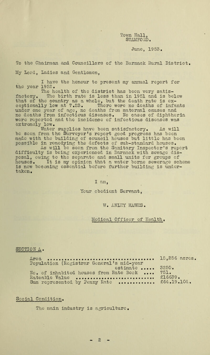 Town Hall, ST/JvIFORD. June, 19 53 * To the Chairman and Councillors of the Barnack Rural District. My Lord, Ladies and Gentlemen, I have the honour to present my annual report for the year 1952. The health of the district has been very satis- factory, The birth rate is less than in 1951 and is below that of the counti^' as a whole, but the death rate is ex- ceptionally low at 7.23, There were no deaths of infants under one year of age, no deaths from maternal causes and no deaths from infectious diseases, Ho cases of diphtheria were reported and the incidence of infectious diseases was extremely low. V/ater supplies have been satisfactory. As will be seen from the Surveyor’s report good progress has been made with the building of council houses but little has been possible in remedying the defects of sub-standard houses. As will bo soon from the Sanitary Inspector’s report difficulty is being experienced in Barnack with sew?ago dis- posal, owing to the separate and small units for groups of houses. It is ray opinion that a water borne sewerage scheme is now becoming essential before farther building is under- taken. I am, Your obedient Servant, V/. AHLEY mxms. Medical Officer of Health, SECTION A. Area 15,256 acres. Population (Registrar General’s mid-year estimate 3250, Ho, of inhabited houses from Rate Book ,,,, 751. Rateable Value £16639. Sum represented by Penny Rate £64:,19.1Gd, Social Condition, The main industry is agriculture.