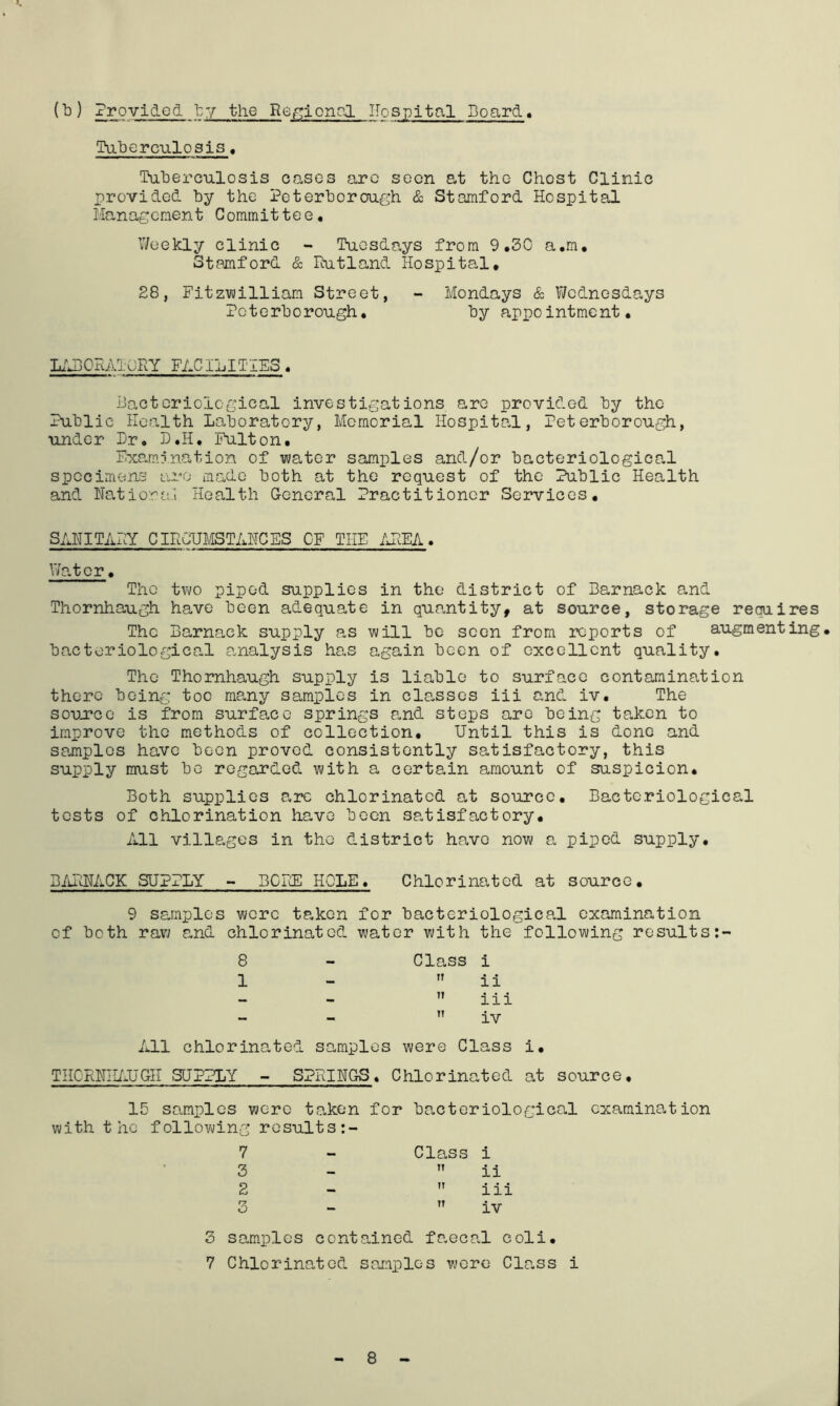 (b) Provided by the Ref^ional IIospital Board. Paberculosis, Tuberculosis oases are seen at the Chest Clinic provided by the Peterborough & Stamford Hospital Management Committee, Weekly clinic - Tuesdays from 9.30 a.m, Stamford & Rutland Hospital. 28, Fitzvjilliam Street, - Mondays & V/odnesdays Peterborough. by appointment. l;j30Ratory facilities . Hactcriological investigations are provided by the Public Health Laboratory, Memorial Hospital, Peterborough, under Dr. L.H. Fulton. F.ica.mination of water samples and/or bacteriological specimens are made both at the request of the Public Health and Hatiora.i Health General Practitioner Services. SAHITARY CIROUMSTAHCES CF THE AREA. Water. The two piped supplies in the district of Barnack and Thornhaugh have been adequate in qua.ntity, at source, storage requires The Barnack supply a,s will be seen from reports of augmenting, bacteriological onialysis has again been of excellent quality. The Thornhaugh supply is liable to surface contamination there being too many samples in cla,sses iii and iv. The soujTce is from surface springs and stops are being taken to improve the methods of collection. Until this is done and sojnplos have been proved consistently satisfactory, this supply must bo regarded with a certain amount of suspicion. Both supplies arc chlorinated at source. Bacteriological tests of chlorination have been satisfactory. All villages in the district have now a piped supply. BiiRHACK SUPPLY - miiE HOLE. Chlorinated at source. 9 samples wore taken for bacteriological examination of both raw and chlorinated water with the following results 8 - Class i 1 -  i i ” i i i  iv All chlorinated samples were Class i. THCRHII/.UGH SUPPLY - SPRINGS. Chlorinated at source. 15 samples were taken for bacteriological examina.tion with the following results 7 - Class i 3 -  ii 2 -  iii 3 -  iv 3 samples contained faecal coli. 7 Chlorinated samples were Clo.ss i