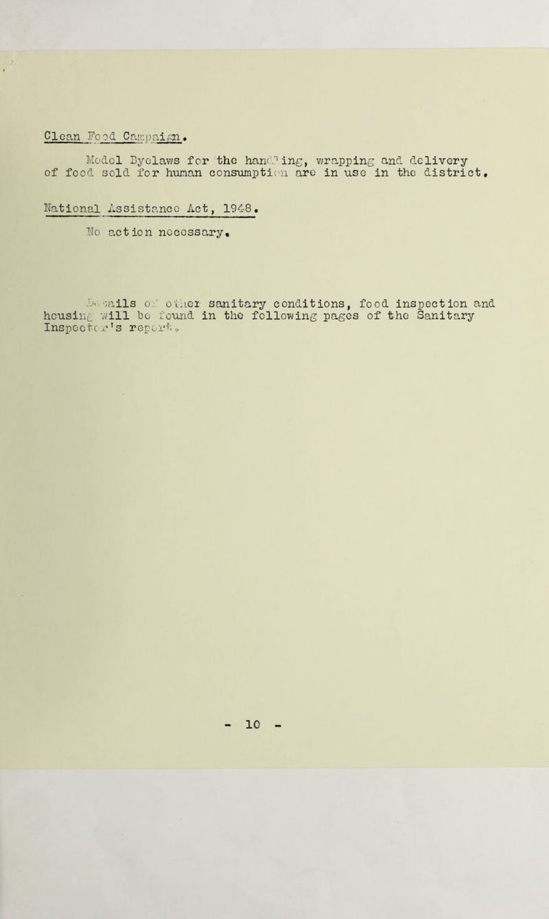 Clean Food Carr.pai^ Model Byelaws for the hancFine, wrapping and delivery of food sold for human consumptic'ii are in use in the district. National Assistance Act, 1948, T'To action necessary. 'jails o:j.’ oMiei sanitary conditions, food inspection and heusinc '.vill Be found in the following pages of the Sanitary Inspcctc’ s report •.> 10