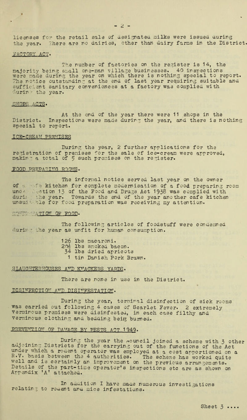 - ^ - licenses for the retail sale of aesi.^atea milks were issued auring the year. There are no dairies, other than dairy farms in the District l^ACTORY ACT. The number of factories on the register is 14, the majority being small one-man Tillage businesses. 40 inspections were made during the year on which there is nothing special to report. The notice outstanding at the end of last year requiring suitable ana sufficient sanitary conveniences at a factory was complied with ■Turin the year. act:s At the end of the year there were 11 shops in the District. Inspections were made during the year, and there is nothing special to report. ICE-CREAM Durinsg the year, 2 further applications for the registration of premises for the sale of ice-cream were approved, makina total of 5 such promises on the register. FOOD PREPA^I^^C ROOMS, The informal notice served last year on the o^Amer of •■•fe kitchen for complete modernisation of a food preparing room uno-' ..vction 15 of the Food and Drugs Act 1938 was complied with durij :.he year. Towards the end of the year another cafe kitchen unsulA ole for fooa preparation was receiving my attention. ilTgp:: '•■■T^.TTOM OF POOP. The following articles of foodstuff were condemned durinT the year as unfit for human consumption. 126 lbs macaroni. 20k lbs smoked bacon. 34 lbs dried apricots 1 tin Danish Pork Brawn. SLAUGHTER ROUSES A^^^D KTACKERS YARDS. There are none in use in the District. * DISIRFECTIO^ A>^P DISI^TpinsTATTOY. During the year, terminal disinfection of sick rooms was carried out following 4 cases of Scarlet Fever. 2 extremely verminous premises were disinfested, in each case filthy and verminous clothing ana bedding beig burned. :PREVE>^IO>t of damage by pests apt 194Q. ^^ring the year the riouncil joined a scheme with 3 other adjoining Districts for the carrying out of the functions of the Act under which a rodent operator was employed at a cost apportioned on a R«V. basis betvyreen the 4 authorities. The scheme has worked quite well and is certainly an improvement on the previous arrangements. Details of the part-time operator’s inspections etc are as shown on Anpendix ’A' attached. In audition I have maae numerous investigations relating to roaent anu mice infestations.