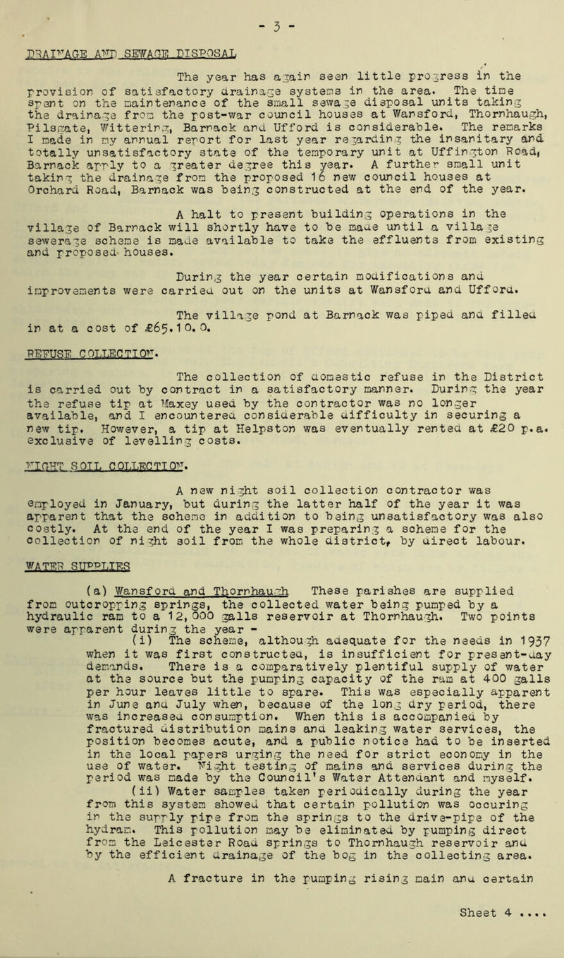 D^AI>AGE AT'TH SEWAGE DISPOSAL The year has a^ain seen little pro3ress in the provision of satisfactory drainage systeins in the area. The tine Spent on the naintenance of the smll sewage disposal units taking the drainage fron the post-war council houses at Wansford, Thornhaugh, Pilso:ate, Wittering, Barnack and Ufford is considerable. The renarks I nade in ny annual report for last year regarding the insanitary and totally unsatisfactory state of the tenporary unit at Uffington Roadi Barnack apply to a greater degree this year. A further small unit taking the drainage fron the proposed 16 new council houses at Orchard Road, Barnack was being constructed at the end of the year. A halt to present building operations in the village of Barnack will shortly have to be naae until a village sewerage scheme is made available to take the effluents from existing and proposed, houses. During the year certain modifications and improvements were carried, out on the units at Wansford and Ufford. The village pond at Barnack was piped and filled in at a cost of £6^^^0,0, REFUGE COTJECTTO>T. The collection of domestic refuse in the District is carried out by contract in a satisfactory manner. During the year the refuse tip at Maxey used by the contractor was no longer available, and I encountered considerable difficulty in securing a new tip. However, a tip at Helpston was eventually rented at £20 p.a. exclusive of levelling costs. fight soil COLLECTION. A new ni.ght soil collection contractor was employed in January, but during the latter half of the year it was apparent that the scheme in addition to being unsatisfactory was also costly. At the end of the year I was preparing a scheme for the collection of night soil from the whole districtf by direct labour. WATER STIP-dlIES (a) Wansford and Thornhaumh These parishes are supplied from outcropping springs, the collected water being pumped by a hydraulic ram to a 12,000 galls reservoir at Thornhaugh. Two points were apparent during the year - (i) The scheme, although adequate for the needs in 1957 when it was first constructed, is insufficient for present-day demands. There is a comparatively plentiful supply of water at the source but the pumping capacity of the ram at 400 galls per hour leaves little to spare. This was especially apparent in June and July when, because of the long dry period, there was increased consumption. When this is accompanied by fractured distribution mains and leaking water services, the position becomes acute, and a public notice had to be inserted in the local papers urging the need for strict economy in the use of water. Fight testing of mains and services during the period was made by the Council's Water Attendant and myself. (ii) Water samples taken periodically during the year from this system showed that certain pollution was occuring in the supply pipe from the springs to the drive-pipe of the hydram. This pollution may be eliminated by pumping direct from the Leicester Road springs to Thornhaugh reservoir and by the efficient drainage of the bog in the collecting area. A fracture in the pumping rising main ana certain • « • *