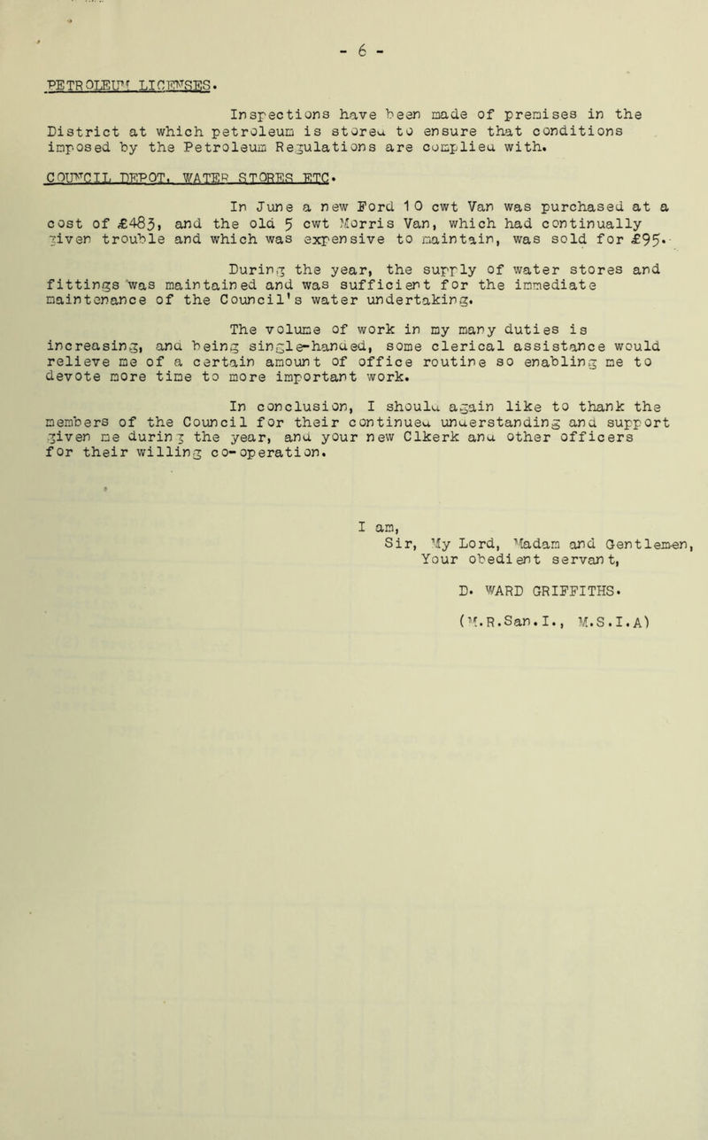 6 - PETR OLEL^T LICmSES. Inspections have been made of premises in the District at which petroleum is storeu to ensure that conditions imposed by the Petroleum Regulations are complieu with. COTP^CIL DEPOT. WATER STOREF! ETC. In June a new Ford 10 cwt Van was purchased at a cost of £485> the old 5 cwt Morris Van, which had continually Tiven trouble and which was expensive to maintain, was sold for £95*' Durin.p the year, the supply of water stores and fittings was maintained and was sufficient for the immediate maintenance of the Council’s water undertaking. The volume of work in my many duties is increasing, ana being single-hanaed, some clerical assistance would relieve me of a certain amount of office routine so enabling me to devote more time to more important work. In conclusion, I shoulu. again like to thank the members of the Council for their continuea unaerstanding and support •given me during the year, ana your new Clkerk ana other officers for their willing co-operation. I am, Sir, My Lord, Madam and Gentlem-en, Your obedient servant, D. WARD GRIFFITHS. (M.R.San.I., M.S.I.A)