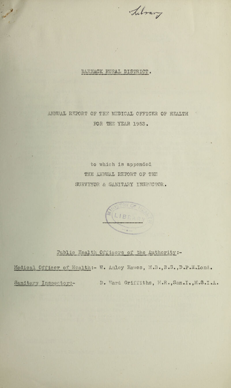 BARRACK HURA.Ii DISTRICT. ANNUAL REPORT OF THE MEDICAL OFFICER OF HEALTH FOR THE YEAR 1953, to which is appended THE ANNUAL REPORT OF THE SURVEYOR & SANITARY INSPECTOR. / A Public Health Officers of the Authority:- Medical Officer of Health: - W • Anley Flaw e s , M.B., B .3. ,P ,P.I .Lond. Sanitary Inspector 1. Kara Griffiths, M.R. ,San.I. ,M.S.I,A