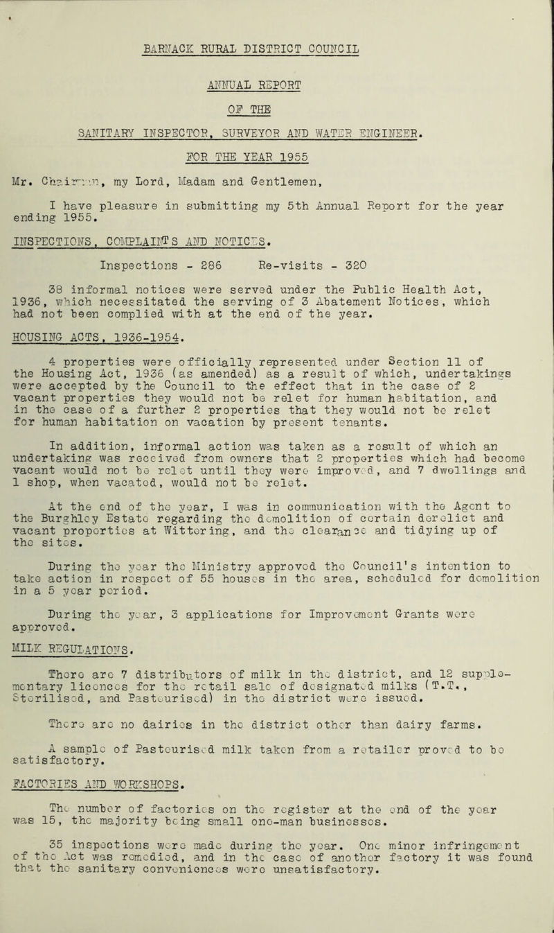 BARNACK RURAL DISTRICT COUNCIL ANNUAL REPORT ON THE SANITARY INSPECTOR, SURVEYOR AND WATER ENGINEER. NOR THE' YEAR 1955 Mr. Chairman, my Lord, Madam and Gentlemen, I have pleasure in submitting my 5th Annual Reuort for the year ending 1955. INSPECTIONS, COMPLAINS AND NOTIONS. Inspections - 286 Re-visits - 320 38 informal notices were served under the Public Health Act, 1936, which necessitated the serving of 3 Abatement Notices, which had not been complied with at the end of the year. HOUSING ACTS, 1936-1954. 4 properties were officially represented under Section 11 of the Housing Act, 1936 (as amended) as a result of which, undertakings were accepted by the Council to the effect that in the case of 2 vacant properties they would not be relet for human habitation, and in the case of a further 2 properties that they would not be relet for human habitation on vacation by present tenants. In addition, informal action was taken as a result of which an undertaking was received from owners that 2 properties which had become vacant would not be relet until they were improved, and 7 dwellings and 1 shop, when vacated, would not be relet. At the end of the year, I was in communication with the Agent to the Burghloy Estate regarding the demolition of certain derelict and vacant properties at Wittering, and the clearance and tidying up of the sites. During the year the Ministry approved the Council's intention to take action in respect of 55 houses in the area, scheduled for demolition in a 5 year period. During the year, 3 applications for Improvement Grants wore approved. MILE REGULATIONS. There are 7 distributors of milk in the district, and 12 supple- mentary licences for the retail sale of designated milks (T.T., Sterilised, and Pasteurised) in the district were issued. There arc no dairies in the district other than dairy farms. A sample of Pasteurised milk taken from a retailer proved to bo satisfactory. FACTORIES AND WORKSHOPS. The number of factories on the register at the end of the year was 15, the majority being small one-man businesses. 35 inspections wore made during the year. One minor infringement of the Act was remedied, and in the case of another factory it was found that the sanitary conveniences were unsatisfactory.