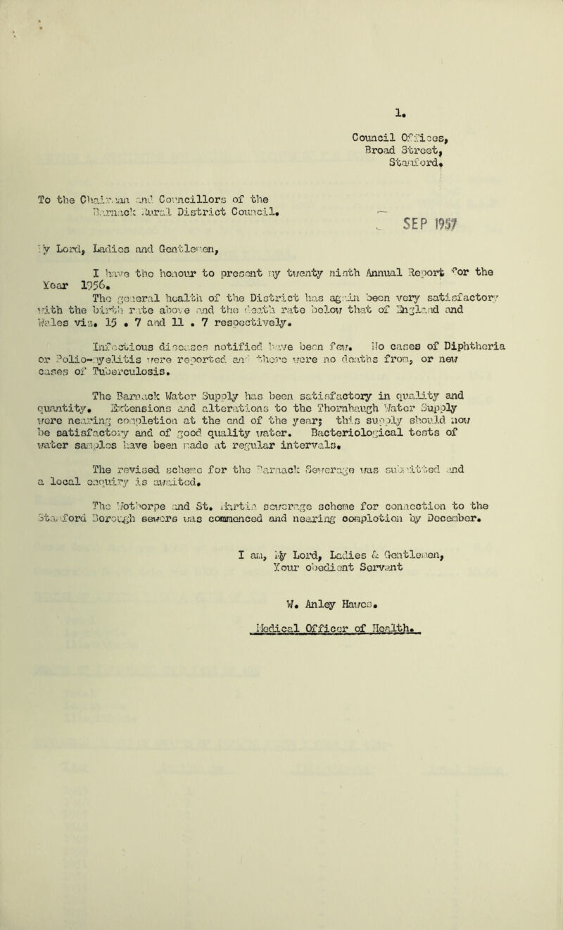 1, Council Offices, Broad Street, Stanford* To the Chairman and Councillors of the Barnacle Rural District Council. •— SEP 195? iy Lord, Ladies and Gentlemen, I have the honour to present ny twenty ninth Annual Report ?or the Year 1956. The general health of the District has again been very satisfactory with the birth rite above and the death rate bolow that of England and Wales vis, 15 • 7 and 11 . 7 respectively. Infectious diseases notified have been few. Ho cases of Diphtheria or dolio-nyelitis T.rere reported an-' there were no deaths from, or new cases of Tuberculosis. The Barrack Water Supply has been satisfactory in quality and quantity. Extensions and alterations to the Thomhaugh Water Supply were nearing completion at the end of the year; this supply should now be satisfactory and of good quality water. Bacteriological tests of water samples have been made at regular intervals. The revised scheme for the -arnack Sewerage was submitted .and a local enquiry is awaited. The Wothorpe and St. Martin sewerage scheme for connection to the Stanford Borough seiners was commenced and nearing oomplotion by Doceaber. I am, Lord, Ladies & Gentlemen, Your obedient Servant W. Anley Hawes. Medical Officor of Health,