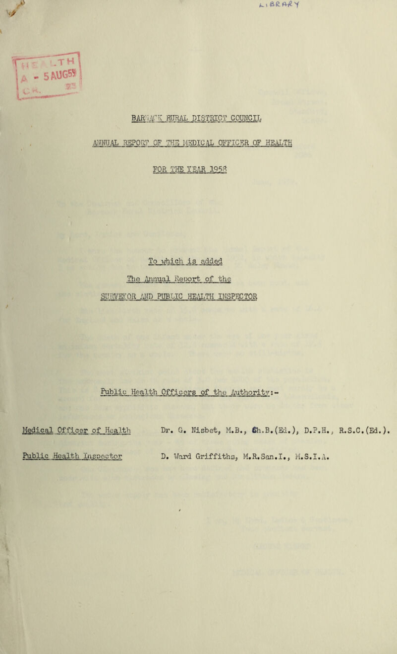 T s mjgw \ BAEnAHv RURAL DISTRICT COUNCIL MHTJAI REPORT OF THE MEDICAL OFFICER OF HEALTH FOR THE YEAR 1953 To which is added The AinualRepprt of the SURVEYOR AMD PUBLIC HEALTH INSPECTOR PublicHealth Officers of the Authority:- Medical Officer Public Health Inspector D. Ward Griffiths, M.R.San.I., M.S.I.A