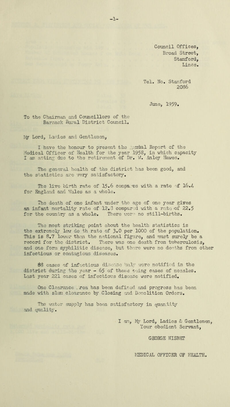 -1- Council Offices, Broad Street, Stanford, Lines. Tei. No. Stanford 2086 June, 1959. To the Chairman and Councillors of the Barnack Rural District Council. My Lord, Ladies and Gentlemen, I have the honour to present the Inmkal Report of the Medical Officer of Health for the year 1958, in which capacity I an1, acting due to the retirement of Dr. W. An ley Hawes. The general health of the district has been good, and the statistics are very satisfactory. The live birth rate of 15.6 compares with a rate of 16.4 for England and Wales as a whole. The death of one infant under the age of one year gives an infant mortality rate of 12.8 compared with a ratesof 22.5 for the country as a whole. There were no still-births. The most striking point about the health statistics is the extremely low do th rate of 3.0 per 1000 of the population. This is 8.7 lower then the national figure, and must surely be a record for the district. There was one death from tuberculosis, and one form syphilitic disease, but there were no deaths from other infectious or contagious diseases, 88 cases of infectious disease only were notified in the district during the year - 65 of these Going cases of measles. Last year 221 cases of infectious disease were notified. One Clearance . rea has been defined and progress has been made with slum clearance by Closing and Demolition Orders, The water supply has been satisfactory in quantity and quality. I an, My Lord, Ladies & Gentlemen, Your obedient Servant, GEORGE NISBET MEDICAL OFFICER OF HEALTH